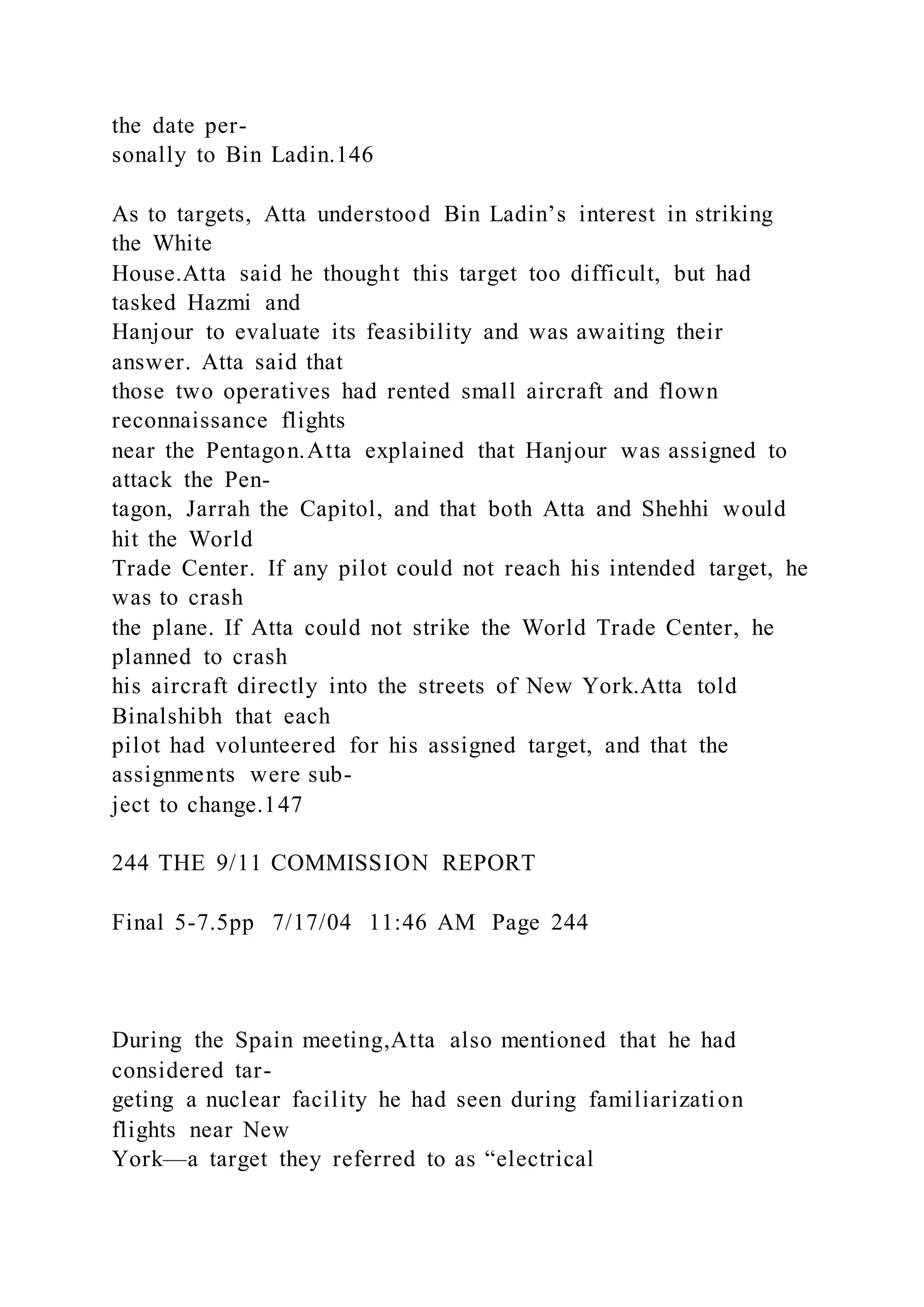 the date per-
sonally to Bin Ladin.146
As to targets, Atta understood Bin Ladin’s interest in striking
the White
House.Atta said he thought this target too difficult, but had
tasked Hazmi and
Hanjour to evaluate its feasibility and was awaiting their
answer. Atta said that
those two operatives had rented small aircraft and flown
reconnaissance flights
near the Pentagon.Atta explained that Hanjour was assigned to
attack the Pen-
tagon, Jarrah the Capitol, and that both Atta and Shehhi would
hit the World
Trade Center. If any pilot could not reach his intended target, he
was to crash
the plane. If Atta could not strike the World Trade Center, he
planned to crash
his aircraft directly into the streets of New York.Atta told
Binalshibh that each
pilot had volunteered for his assigned target, and that the
assignments were sub-
ject to change.147
244 THE 9/11 COMMISSION REPORT
Final 5-7.5pp 7/17/04 11:46 AM Page 244
During the Spain meeting,Atta also mentioned that he had
considered tar-
geting a nuclear facility he had seen during familiarization
flights near New
York—a target they referred to as “electrical
 