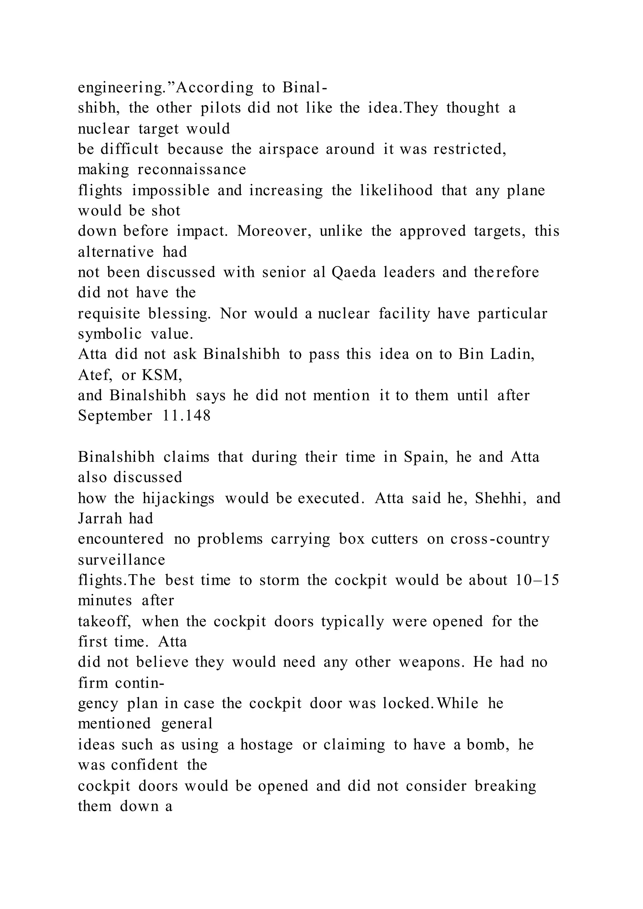 engineering.”According to Binal-
shibh, the other pilots did not like the idea.They thought a
nuclear target would
be difficult because the airspace around it was restricted,
making reconnaissance
flights impossible and increasing the likelihood that any plane
would be shot
down before impact. Moreover, unlike the approved targets, this
alternative had
not been discussed with senior al Qaeda leaders and therefore
did not have the
requisite blessing. Nor would a nuclear facility have particular
symbolic value.
Atta did not ask Binalshibh to pass this idea on to Bin Ladin,
Atef, or KSM,
and Binalshibh says he did not mention it to them until after
September 11.148
Binalshibh claims that during their time in Spain, he and Atta
also discussed
how the hijackings would be executed. Atta said he, Shehhi, and
Jarrah had
encountered no problems carrying box cutters on cross-country
surveillance
flights.The best time to storm the cockpit would be about 10–15
minutes after
takeoff, when the cockpit doors typically were opened for the
first time. Atta
did not believe they would need any other weapons. He had no
firm contin-
gency plan in case the cockpit door was locked.While he
mentioned general
ideas such as using a hostage or claiming to have a bomb, he
was confident the
cockpit doors would be opened and did not consider breaking
them down a
 