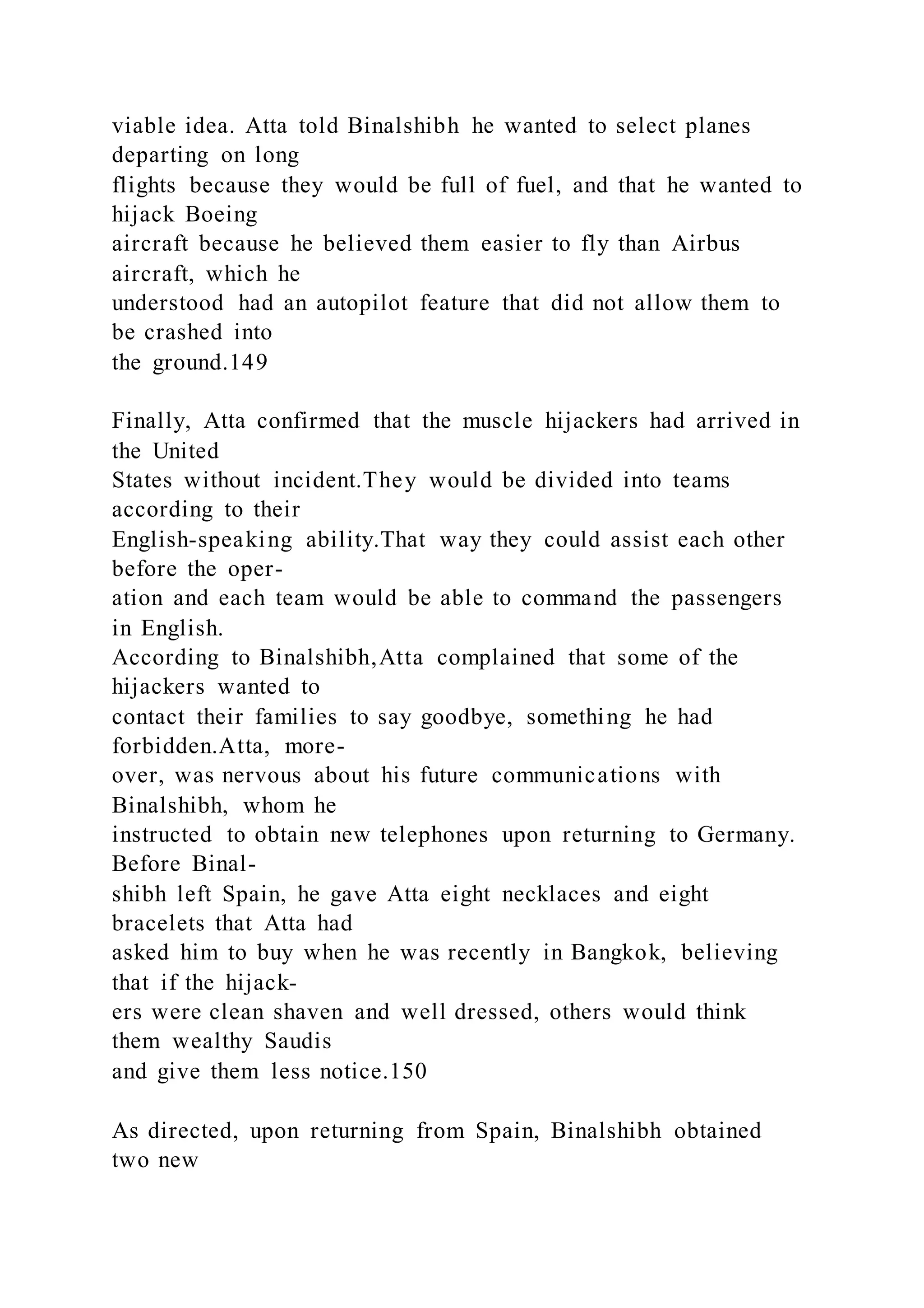 viable idea. Atta told Binalshibh he wanted to select planes
departing on long
flights because they would be full of fuel, and that he wanted to
hijack Boeing
aircraft because he believed them easier to fly than Airbus
aircraft, which he
understood had an autopilot feature that did not allow them to
be crashed into
the ground.149
Finally, Atta confirmed that the muscle hijackers had arrived in
the United
States without incident.They would be divided into teams
according to their
English-speaking ability.That way they could assist each other
before the oper-
ation and each team would be able to command the passengers
in English.
According to Binalshibh,Atta complained that some of the
hijackers wanted to
contact their families to say goodbye, something he had
forbidden.Atta, more-
over, was nervous about his future communications with
Binalshibh, whom he
instructed to obtain new telephones upon returning to Germany.
Before Binal-
shibh left Spain, he gave Atta eight necklaces and eight
bracelets that Atta had
asked him to buy when he was recently in Bangkok, believing
that if the hijack-
ers were clean shaven and well dressed, others would think
them wealthy Saudis
and give them less notice.150
As directed, upon returning from Spain, Binalshibh obtained
two new
 