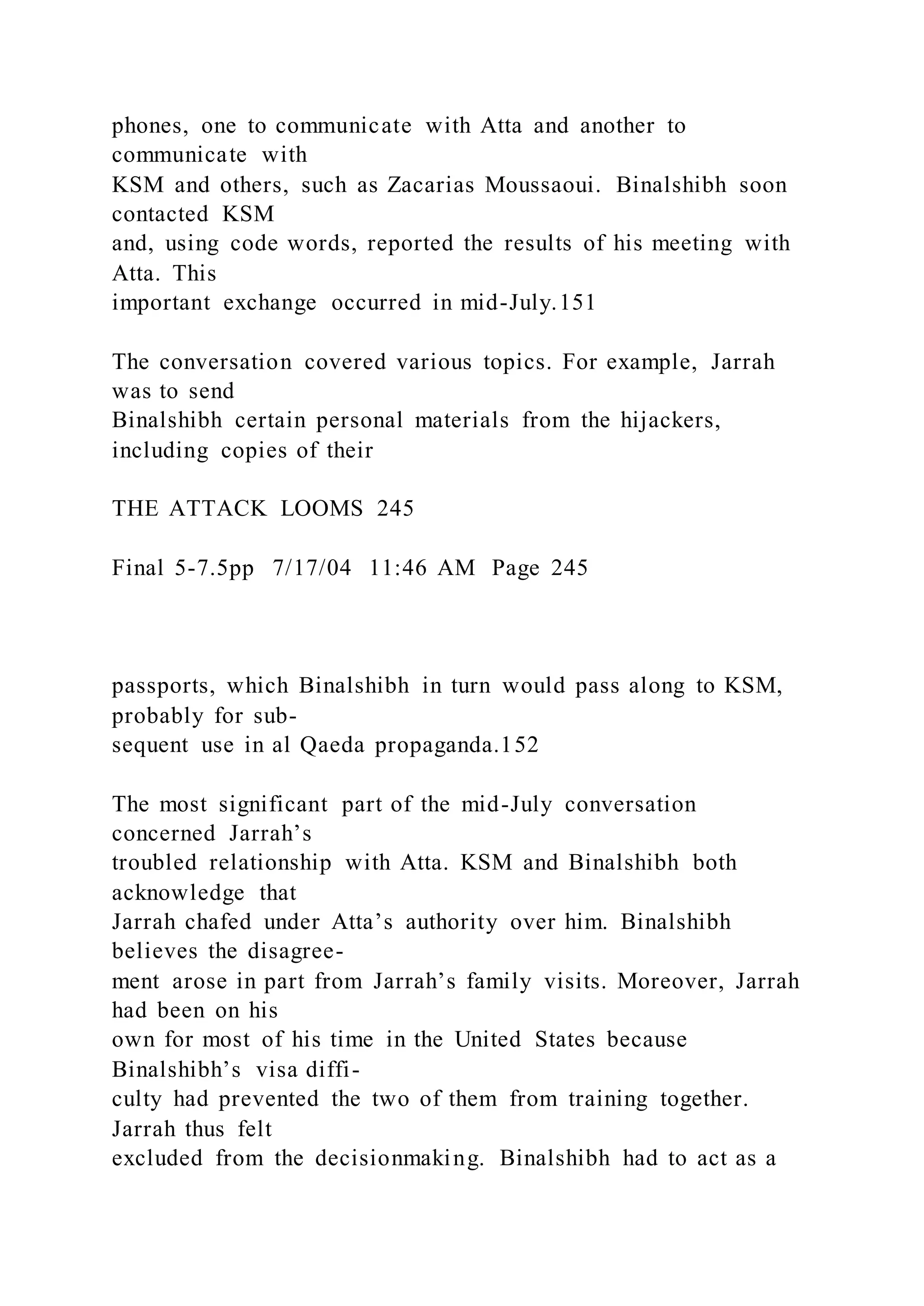 phones, one to communicate with Atta and another to
communicate with
KSM and others, such as Zacarias Moussaoui. Binalshibh soon
contacted KSM
and, using code words, reported the results of his meeting with
Atta. This
important exchange occurred in mid-July.151
The conversation covered various topics. For example, Jarrah
was to send
Binalshibh certain personal materials from the hijackers,
including copies of their
THE ATTACK LOOMS 245
Final 5-7.5pp 7/17/04 11:46 AM Page 245
passports, which Binalshibh in turn would pass along to KSM,
probably for sub-
sequent use in al Qaeda propaganda.152
The most significant part of the mid-July conversation
concerned Jarrah’s
troubled relationship with Atta. KSM and Binalshibh both
acknowledge that
Jarrah chafed under Atta’s authority over him. Binalshibh
believes the disagree-
ment arose in part from Jarrah’s family visits. Moreover, Jarrah
had been on his
own for most of his time in the United States because
Binalshibh’s visa diffi-
culty had prevented the two of them from training together.
Jarrah thus felt
excluded from the decisionmaking. Binalshibh had to act as a
 