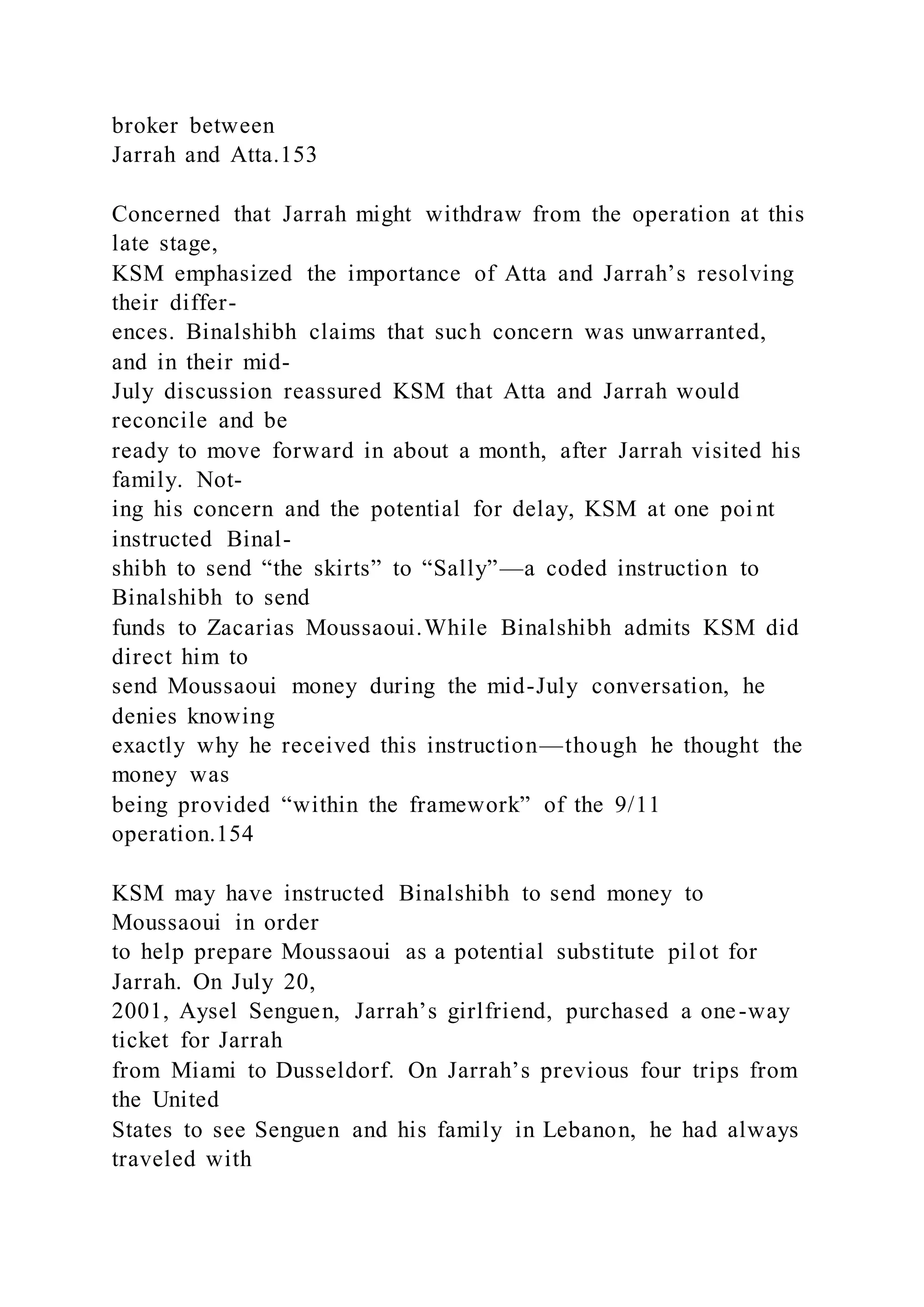 broker between
Jarrah and Atta.153
Concerned that Jarrah might withdraw from the operation at this
late stage,
KSM emphasized the importance of Atta and Jarrah’s resolving
their differ-
ences. Binalshibh claims that such concern was unwarranted,
and in their mid-
July discussion reassured KSM that Atta and Jarrah would
reconcile and be
ready to move forward in about a month, after Jarrah visited his
family. Not-
ing his concern and the potential for delay, KSM at one poi nt
instructed Binal-
shibh to send “the skirts” to “Sally”—a coded instruction to
Binalshibh to send
funds to Zacarias Moussaoui.While Binalshibh admits KSM did
direct him to
send Moussaoui money during the mid-July conversation, he
denies knowing
exactly why he received this instruction—though he thought the
money was
being provided “within the framework” of the 9/11
operation.154
KSM may have instructed Binalshibh to send money to
Moussaoui in order
to help prepare Moussaoui as a potential substitute pil ot for
Jarrah. On July 20,
2001, Aysel Senguen, Jarrah’s girlfriend, purchased a one-way
ticket for Jarrah
from Miami to Dusseldorf. On Jarrah’s previous four trips from
the United
States to see Senguen and his family in Lebanon, he had always
traveled with
 