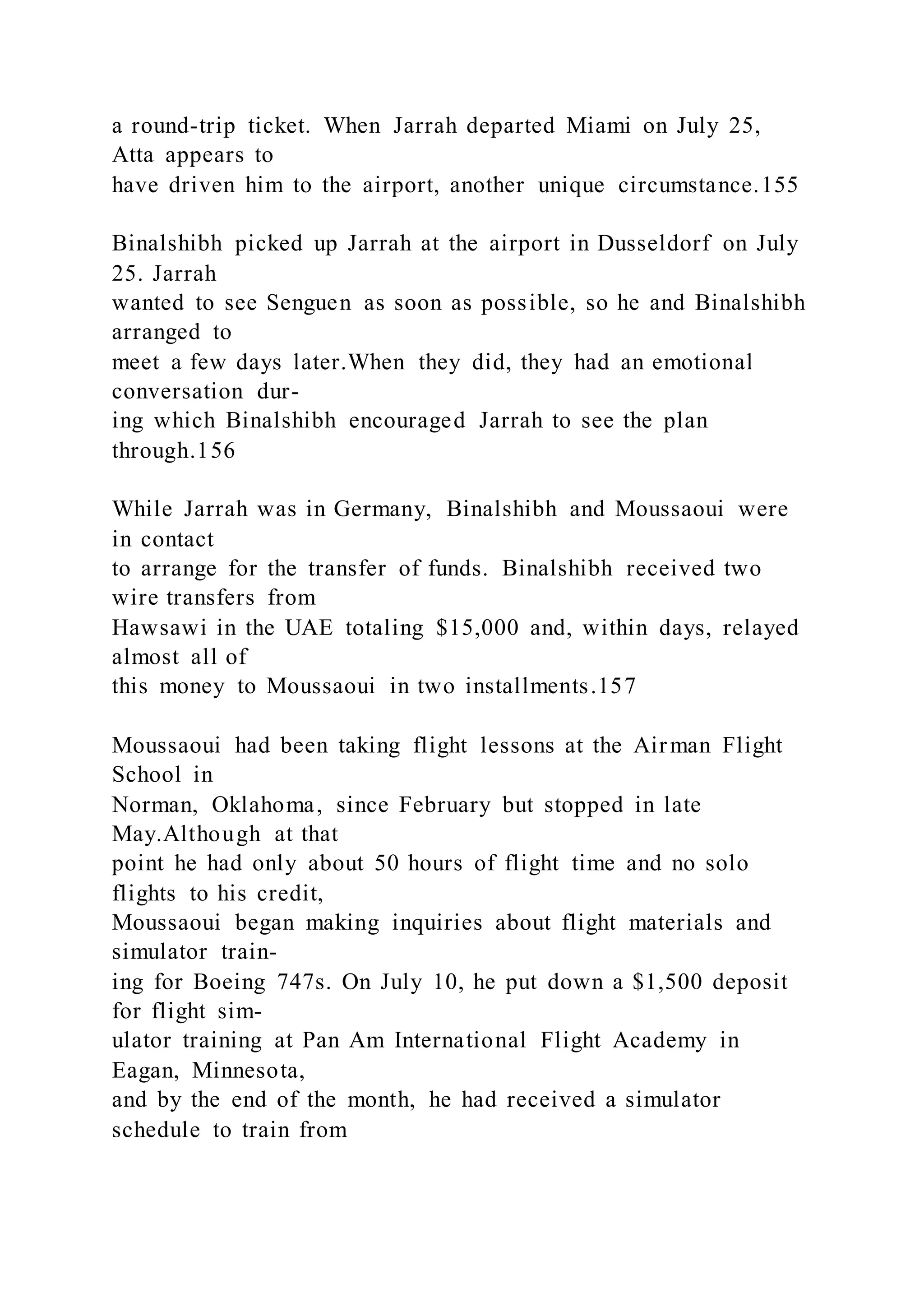 a round-trip ticket. When Jarrah departed Miami on July 25,
Atta appears to
have driven him to the airport, another unique circumstance.155
Binalshibh picked up Jarrah at the airport in Dusseldorf on July
25. Jarrah
wanted to see Senguen as soon as possible, so he and Binalshibh
arranged to
meet a few days later.When they did, they had an emotional
conversation dur-
ing which Binalshibh encouraged Jarrah to see the plan
through.156
While Jarrah was in Germany, Binalshibh and Moussaoui were
in contact
to arrange for the transfer of funds. Binalshibh received two
wire transfers from
Hawsawi in the UAE totaling $15,000 and, within days, relayed
almost all of
this money to Moussaoui in two installments.157
Moussaoui had been taking flight lessons at the Airman Flight
School in
Norman, Oklahoma, since February but stopped in late
May.Although at that
point he had only about 50 hours of flight time and no solo
flights to his credit,
Moussaoui began making inquiries about flight materials and
simulator train-
ing for Boeing 747s. On July 10, he put down a $1,500 deposit
for flight sim-
ulator training at Pan Am International Flight Academy in
Eagan, Minnesota,
and by the end of the month, he had received a simulator
schedule to train from
 