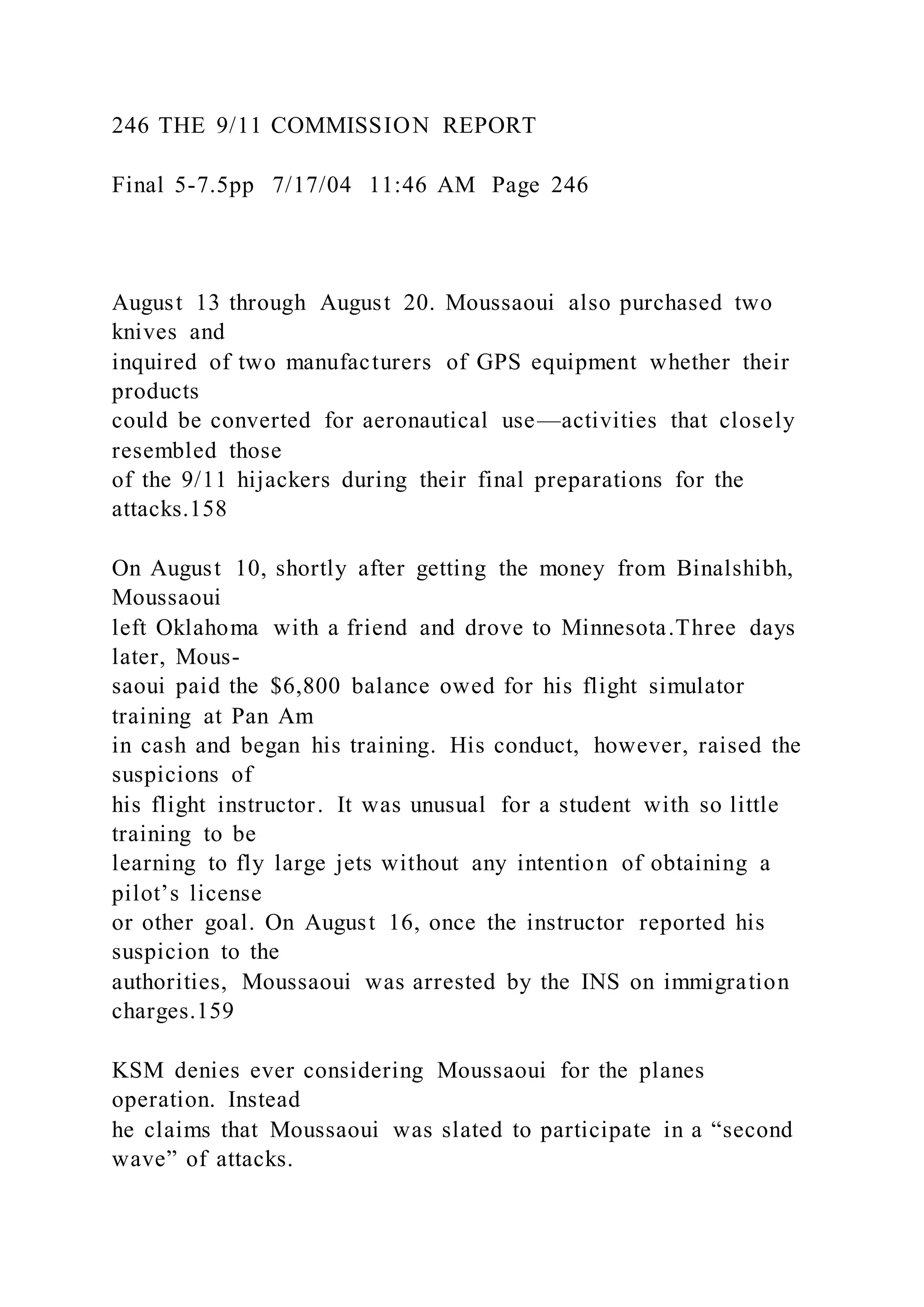 246 THE 9/11 COMMISSION REPORT
Final 5-7.5pp 7/17/04 11:46 AM Page 246
August 13 through August 20. Moussaoui also purchased two
knives and
inquired of two manufacturers of GPS equipment whether their
products
could be converted for aeronautical use—activities that closely
resembled those
of the 9/11 hijackers during their final preparations for the
attacks.158
On August 10, shortly after getting the money from Binalshibh,
Moussaoui
left Oklahoma with a friend and drove to Minnesota.Three days
later, Mous-
saoui paid the $6,800 balance owed for his flight simulator
training at Pan Am
in cash and began his training. His conduct, however, raised the
suspicions of
his flight instructor. It was unusual for a student with so little
training to be
learning to fly large jets without any intention of obtaining a
pilot’s license
or other goal. On August 16, once the instructor reported his
suspicion to the
authorities, Moussaoui was arrested by the INS on immigration
charges.159
KSM denies ever considering Moussaoui for the planes
operation. Instead
he claims that Moussaoui was slated to participate in a “second
wave” of attacks.
 
