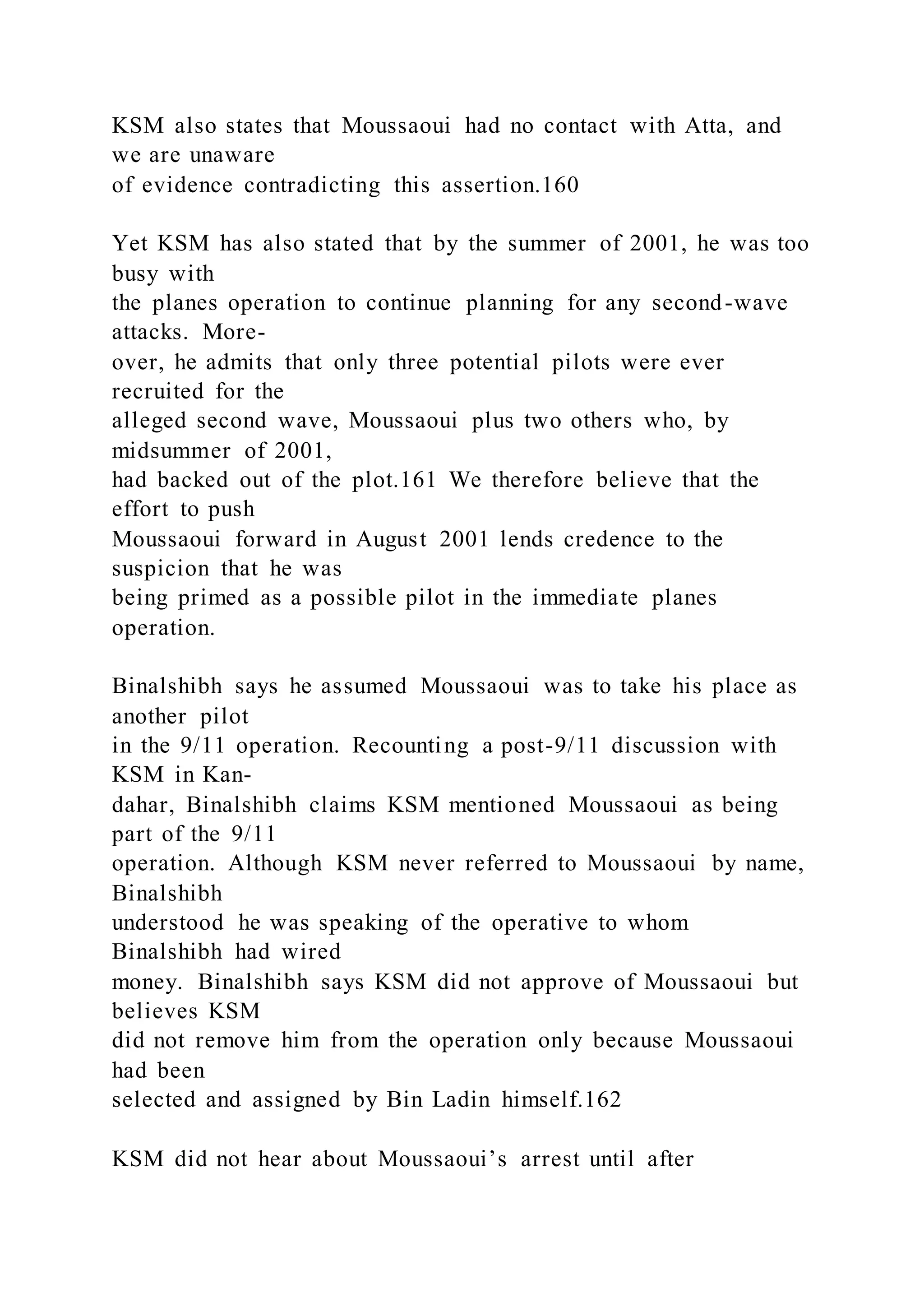 KSM also states that Moussaoui had no contact with Atta, and
we are unaware
of evidence contradicting this assertion.160
Yet KSM has also stated that by the summer of 2001, he was too
busy with
the planes operation to continue planning for any second-wave
attacks. More-
over, he admits that only three potential pilots were ever
recruited for the
alleged second wave, Moussaoui plus two others who, by
midsummer of 2001,
had backed out of the plot.161 We therefore believe that the
effort to push
Moussaoui forward in August 2001 lends credence to the
suspicion that he was
being primed as a possible pilot in the immediate planes
operation.
Binalshibh says he assumed Moussaoui was to take his place as
another pilot
in the 9/11 operation. Recounting a post-9/11 discussion with
KSM in Kan-
dahar, Binalshibh claims KSM mentioned Moussaoui as being
part of the 9/11
operation. Although KSM never referred to Moussaoui by name,
Binalshibh
understood he was speaking of the operative to whom
Binalshibh had wired
money. Binalshibh says KSM did not approve of Moussaoui but
believes KSM
did not remove him from the operation only because Moussaoui
had been
selected and assigned by Bin Ladin himself.162
KSM did not hear about Moussaoui’s arrest until after
 