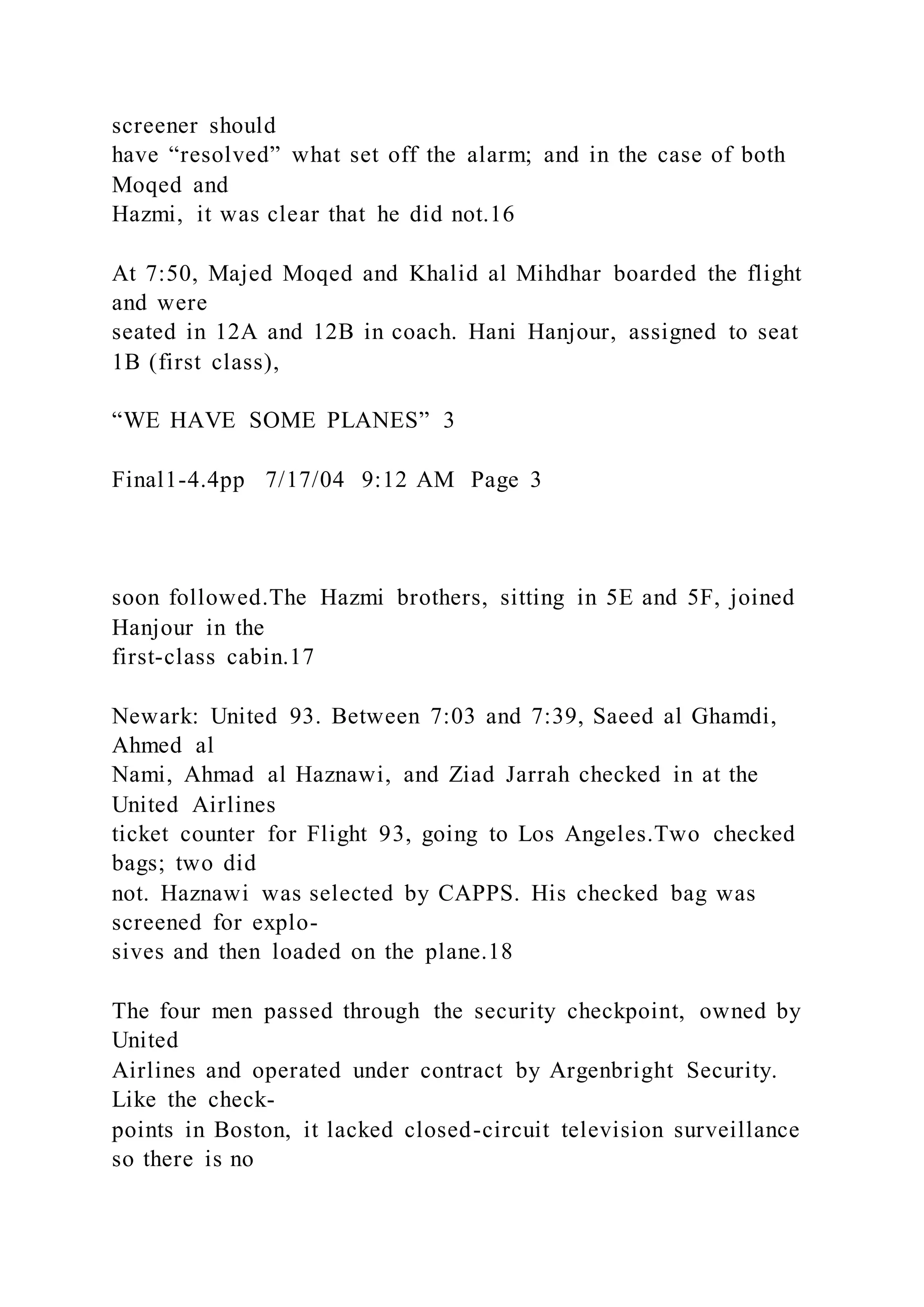 screener should
have “resolved” what set off the alarm; and in the case of both
Moqed and
Hazmi, it was clear that he did not.16
At 7:50, Majed Moqed and Khalid al Mihdhar boarded the flight
and were
seated in 12A and 12B in coach. Hani Hanjour, assigned to seat
1B (first class),
“WE HAVE SOME PLANES” 3
Final1-4.4pp 7/17/04 9:12 AM Page 3
soon followed.The Hazmi brothers, sitting in 5E and 5F, joined
Hanjour in the
first-class cabin.17
Newark: United 93. Between 7:03 and 7:39, Saeed al Ghamdi,
Ahmed al
Nami, Ahmad al Haznawi, and Ziad Jarrah checked in at the
United Airlines
ticket counter for Flight 93, going to Los Angeles.Two checked
bags; two did
not. Haznawi was selected by CAPPS. His checked bag was
screened for explo-
sives and then loaded on the plane.18
The four men passed through the security checkpoint, owned by
United
Airlines and operated under contract by Argenbright Security.
Like the check-
points in Boston, it lacked closed-circuit television surveillance
so there is no
 