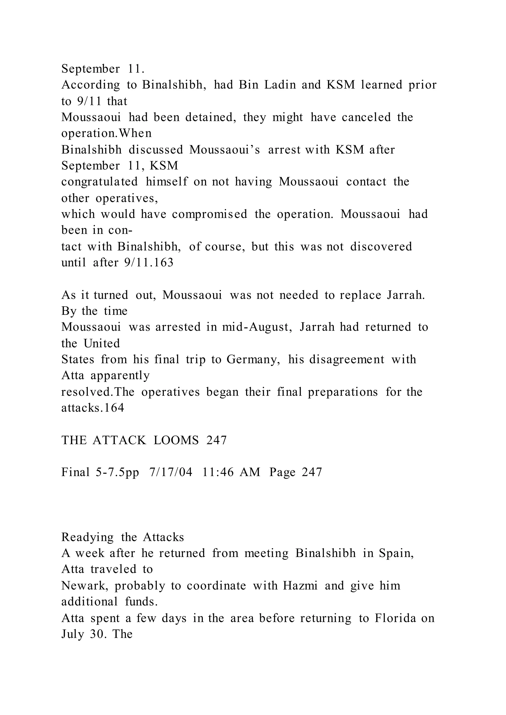 September 11.
According to Binalshibh, had Bin Ladin and KSM learned prior
to 9/11 that
Moussaoui had been detained, they might have canceled the
operation.When
Binalshibh discussed Moussaoui’s arrest with KSM after
September 11, KSM
congratulated himself on not having Moussaoui contact the
other operatives,
which would have compromised the operation. Moussaoui had
been in con-
tact with Binalshibh, of course, but this was not discovered
until after 9/11.163
As it turned out, Moussaoui was not needed to replace Jarrah.
By the time
Moussaoui was arrested in mid-August, Jarrah had returned to
the United
States from his final trip to Germany, his disagreement with
Atta apparently
resolved.The operatives began their final preparations for the
attacks.164
THE ATTACK LOOMS 247
Final 5-7.5pp 7/17/04 11:46 AM Page 247
Readying the Attacks
A week after he returned from meeting Binalshibh in Spain,
Atta traveled to
Newark, probably to coordinate with Hazmi and give him
additional funds.
Atta spent a few days in the area before returning to Florida on
July 30. The
 