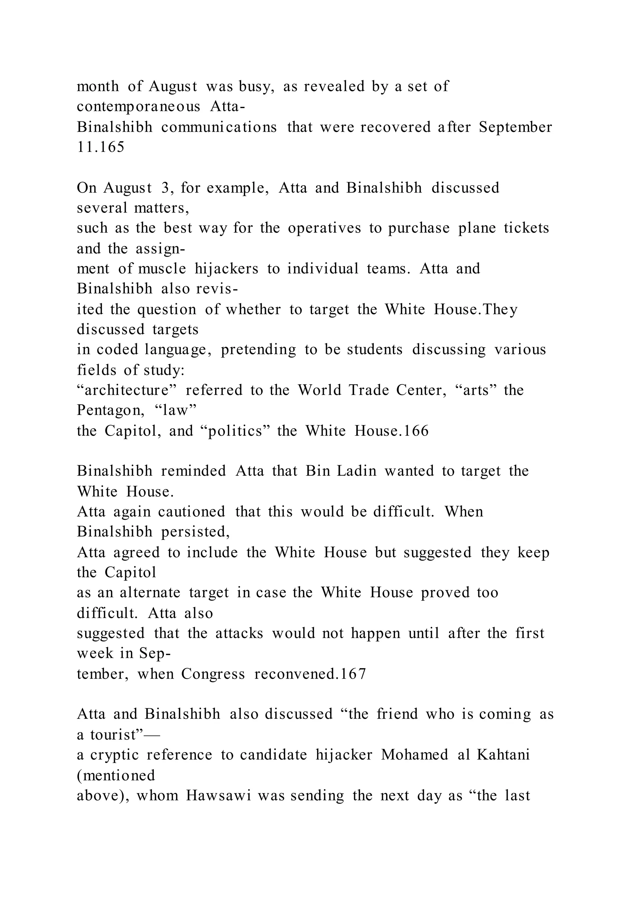 month of August was busy, as revealed by a set of
contemporaneous Atta-
Binalshibh communications that were recovered after September
11.165
On August 3, for example, Atta and Binalshibh discussed
several matters,
such as the best way for the operatives to purchase plane tickets
and the assign-
ment of muscle hijackers to individual teams. Atta and
Binalshibh also revis-
ited the question of whether to target the White House.They
discussed targets
in coded language, pretending to be students discussing various
fields of study:
“architecture” referred to the World Trade Center, “arts” the
Pentagon, “law”
the Capitol, and “politics” the White House.166
Binalshibh reminded Atta that Bin Ladin wanted to target the
White House.
Atta again cautioned that this would be difficult. When
Binalshibh persisted,
Atta agreed to include the White House but suggested they keep
the Capitol
as an alternate target in case the White House proved too
difficult. Atta also
suggested that the attacks would not happen until after the first
week in Sep-
tember, when Congress reconvened.167
Atta and Binalshibh also discussed “the friend who is coming as
a tourist”—
a cryptic reference to candidate hijacker Mohamed al Kahtani
(mentioned
above), whom Hawsawi was sending the next day as “the last
 