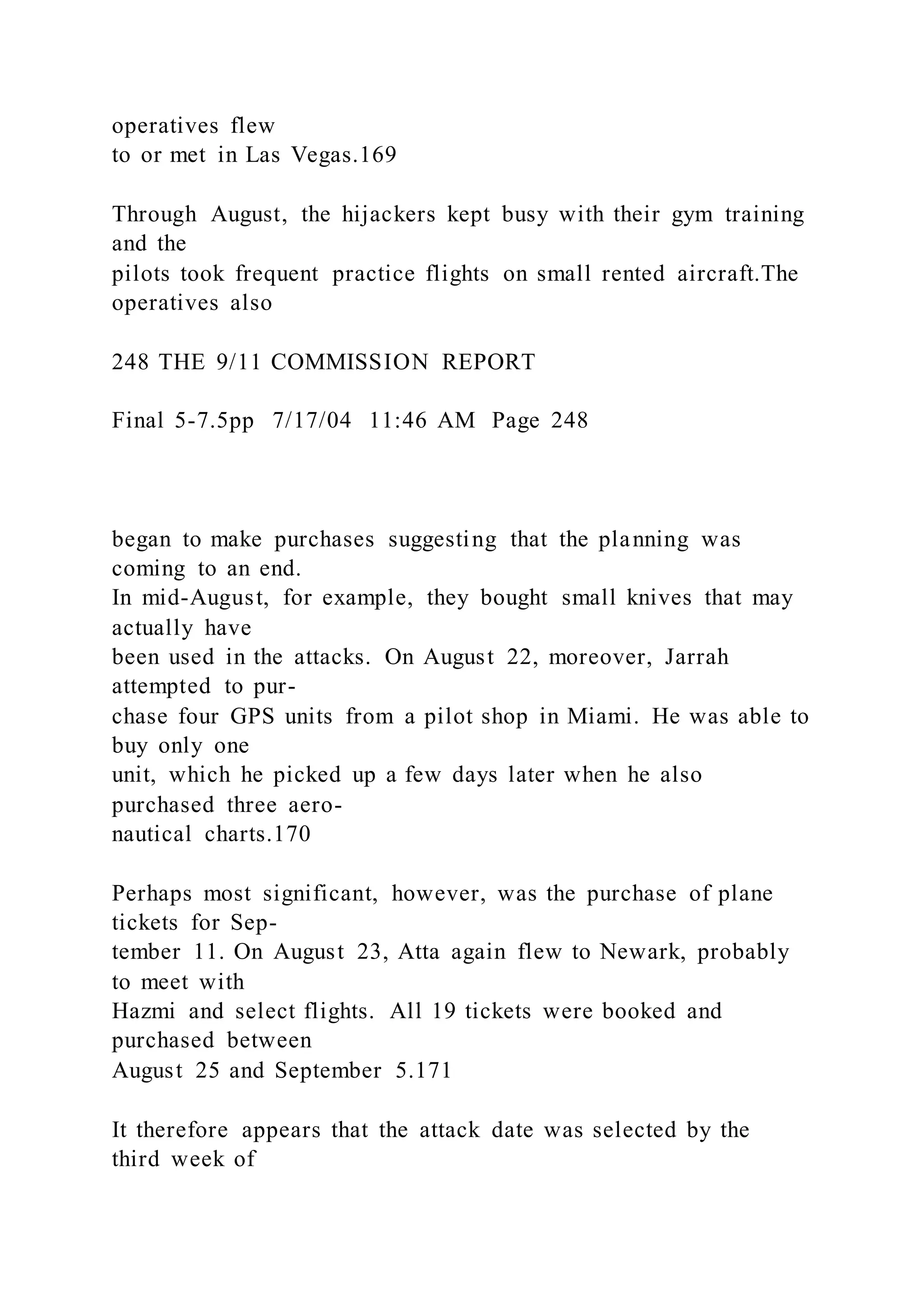 operatives flew
to or met in Las Vegas.169
Through August, the hijackers kept busy with their gym training
and the
pilots took frequent practice flights on small rented aircraft.The
operatives also
248 THE 9/11 COMMISSION REPORT
Final 5-7.5pp 7/17/04 11:46 AM Page 248
began to make purchases suggesting that the planning was
coming to an end.
In mid-August, for example, they bought small knives that may
actually have
been used in the attacks. On August 22, moreover, Jarrah
attempted to pur-
chase four GPS units from a pilot shop in Miami. He was able to
buy only one
unit, which he picked up a few days later when he also
purchased three aero-
nautical charts.170
Perhaps most significant, however, was the purchase of plane
tickets for Sep-
tember 11. On August 23, Atta again flew to Newark, probably
to meet with
Hazmi and select flights. All 19 tickets were booked and
purchased between
August 25 and September 5.171
It therefore appears that the attack date was selected by the
third week of
 