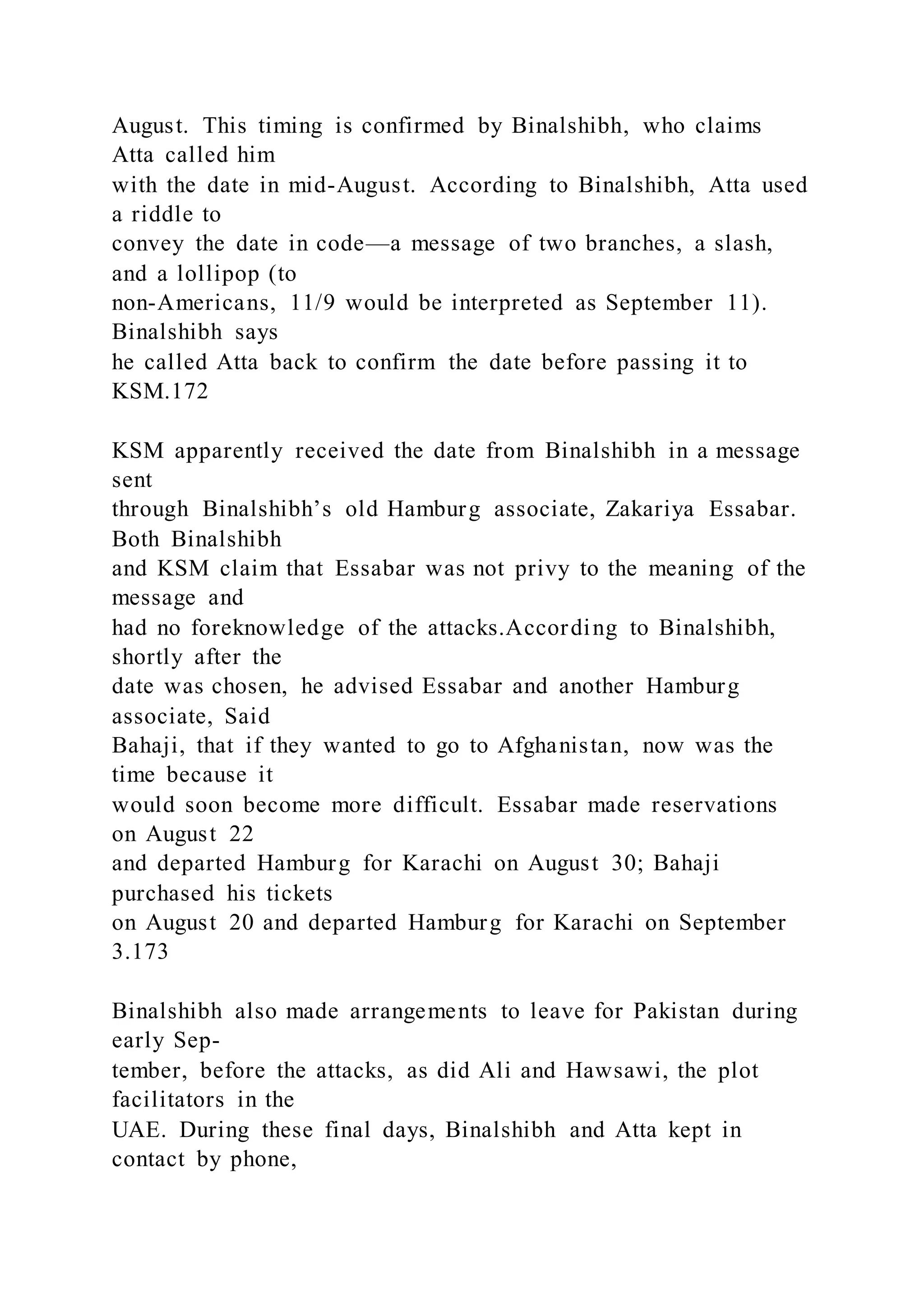 August. This timing is confirmed by Binalshibh, who claims
Atta called him
with the date in mid-August. According to Binalshibh, Atta used
a riddle to
convey the date in code—a message of two branches, a slash,
and a lollipop (to
non-Americans, 11/9 would be interpreted as September 11).
Binalshibh says
he called Atta back to confirm the date before passing it to
KSM.172
KSM apparently received the date from Binalshibh in a message
sent
through Binalshibh’s old Hamburg associate, Zakariya Essabar.
Both Binalshibh
and KSM claim that Essabar was not privy to the meaning of the
message and
had no foreknowledge of the attacks.According to Binalshibh,
shortly after the
date was chosen, he advised Essabar and another Hamburg
associate, Said
Bahaji, that if they wanted to go to Afghanistan, now was the
time because it
would soon become more difficult. Essabar made reservations
on August 22
and departed Hamburg for Karachi on August 30; Bahaji
purchased his tickets
on August 20 and departed Hamburg for Karachi on September
3.173
Binalshibh also made arrangements to leave for Pakistan during
early Sep-
tember, before the attacks, as did Ali and Hawsawi, the plot
facilitators in the
UAE. During these final days, Binalshibh and Atta kept in
contact by phone,
 