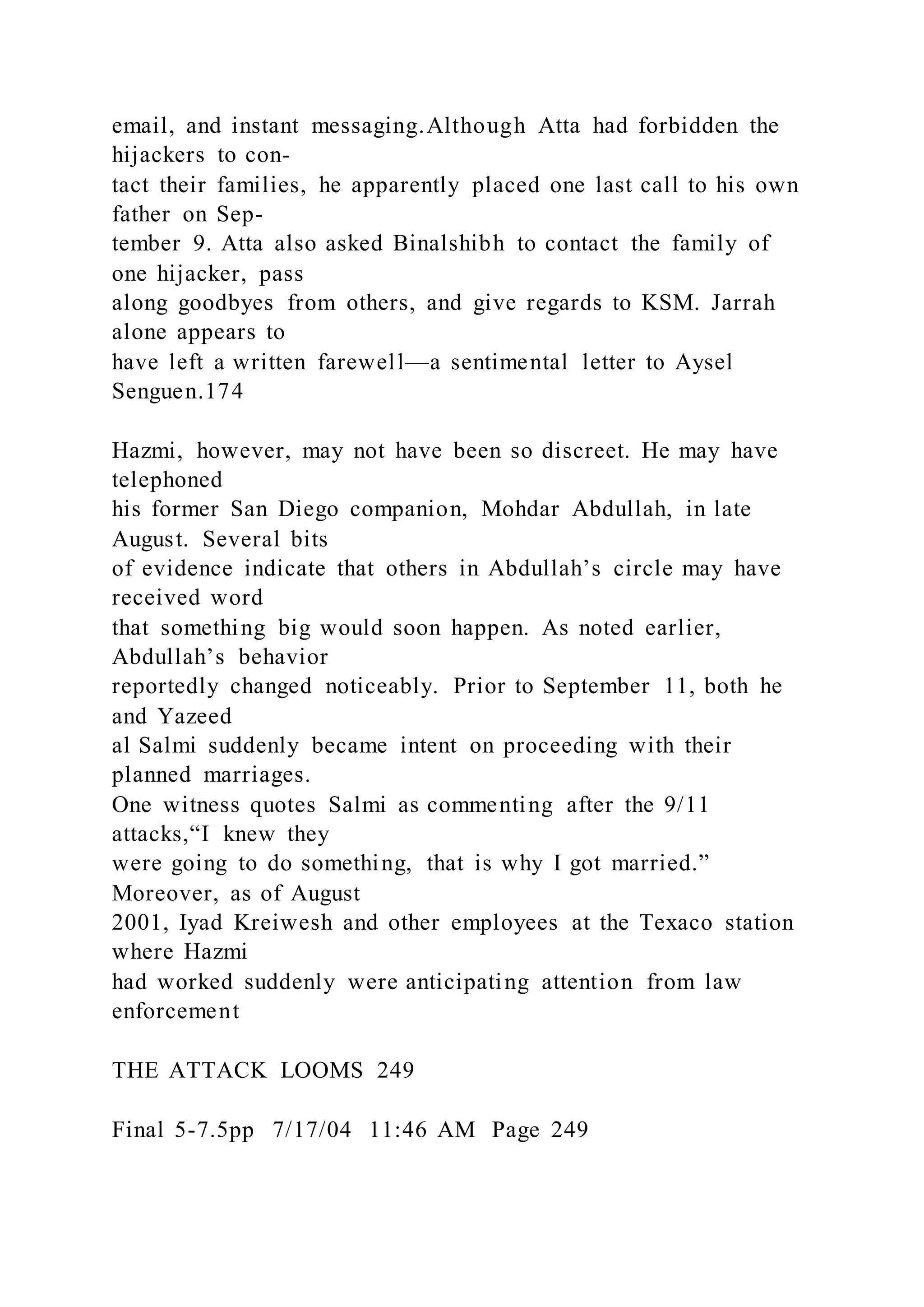 email, and instant messaging.Although Atta had forbidden the
hijackers to con-
tact their families, he apparently placed one last call to his own
father on Sep-
tember 9. Atta also asked Binalshibh to contact the family of
one hijacker, pass
along goodbyes from others, and give regards to KSM. Jarrah
alone appears to
have left a written farewell—a sentimental letter to Aysel
Senguen.174
Hazmi, however, may not have been so discreet. He may have
telephoned
his former San Diego companion, Mohdar Abdullah, in late
August. Several bits
of evidence indicate that others in Abdullah’s circle may have
received word
that something big would soon happen. As noted earlier,
Abdullah’s behavior
reportedly changed noticeably. Prior to September 11, both he
and Yazeed
al Salmi suddenly became intent on proceeding with their
planned marriages.
One witness quotes Salmi as commenting after the 9/11
attacks,“I knew they
were going to do something, that is why I got married.”
Moreover, as of August
2001, Iyad Kreiwesh and other employees at the Texaco station
where Hazmi
had worked suddenly were anticipating attention from law
enforcement
THE ATTACK LOOMS 249
Final 5-7.5pp 7/17/04 11:46 AM Page 249
 
