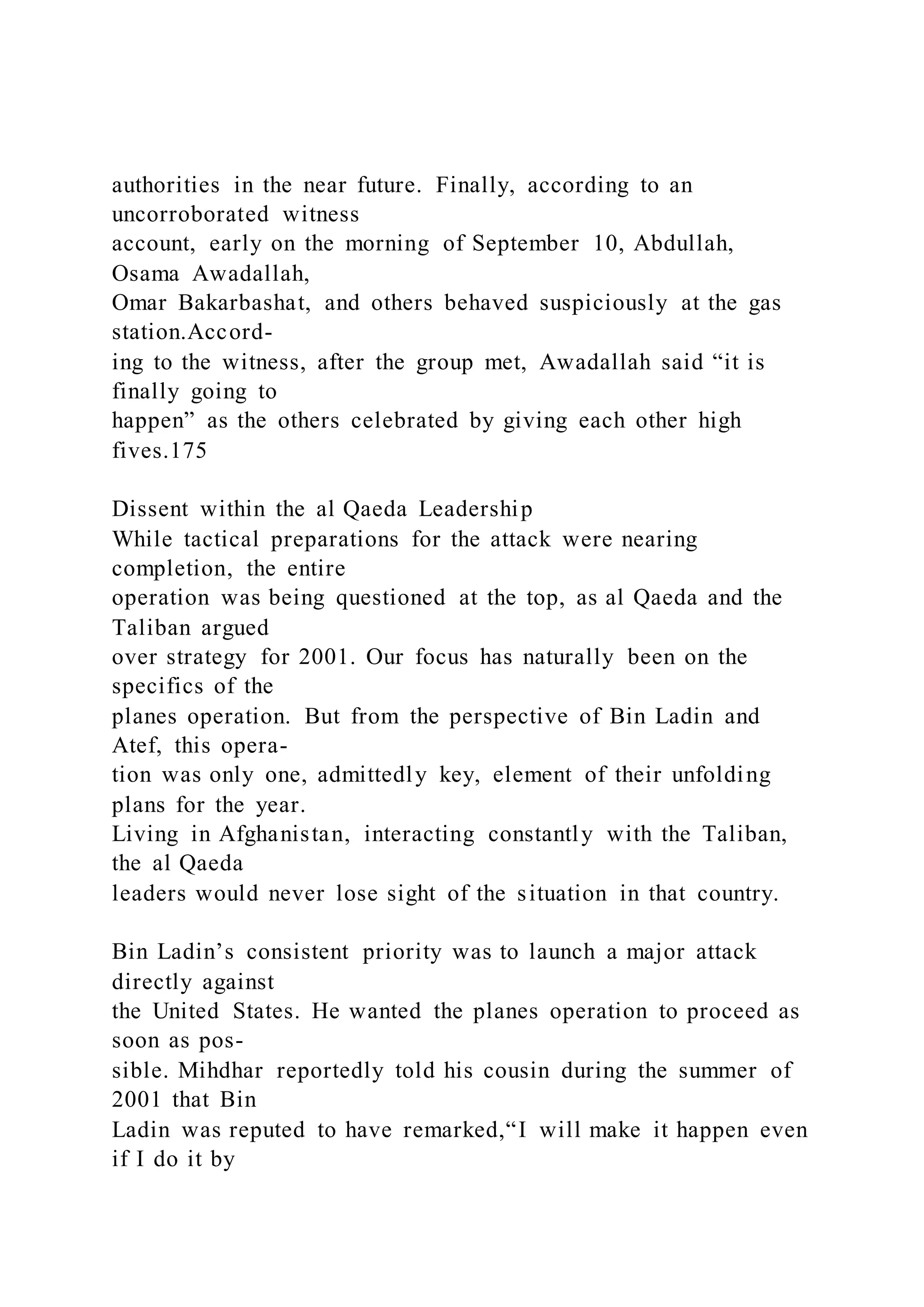 authorities in the near future. Finally, according to an
uncorroborated witness
account, early on the morning of September 10, Abdullah,
Osama Awadallah,
Omar Bakarbashat, and others behaved suspiciously at the gas
station.Accord-
ing to the witness, after the group met, Awadallah said “it is
finally going to
happen” as the others celebrated by giving each other high
fives.175
Dissent within the al Qaeda Leadership
While tactical preparations for the attack were nearing
completion, the entire
operation was being questioned at the top, as al Qaeda and the
Taliban argued
over strategy for 2001. Our focus has naturally been on the
specifics of the
planes operation. But from the perspective of Bin Ladin and
Atef, this opera-
tion was only one, admittedly key, element of their unfolding
plans for the year.
Living in Afghanistan, interacting constantly with the Taliban,
the al Qaeda
leaders would never lose sight of the situation in that country.
Bin Ladin’s consistent priority was to launch a major attack
directly against
the United States. He wanted the planes operation to proceed as
soon as pos-
sible. Mihdhar reportedly told his cousin during the summer of
2001 that Bin
Ladin was reputed to have remarked,“I will make it happen even
if I do it by
 