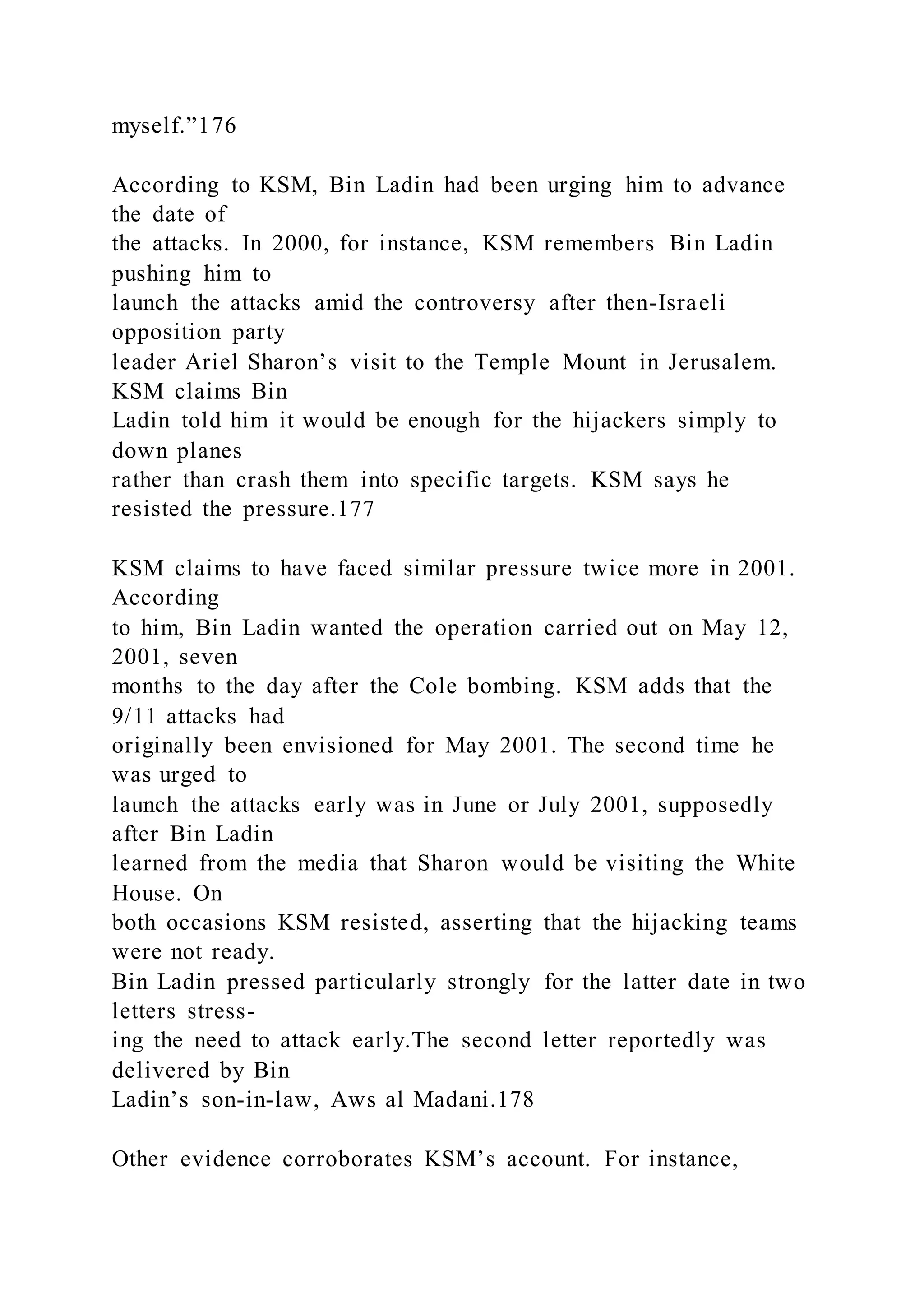 myself.”176
According to KSM, Bin Ladin had been urging him to advance
the date of
the attacks. In 2000, for instance, KSM remembers Bin Ladin
pushing him to
launch the attacks amid the controversy after then-Israeli
opposition party
leader Ariel Sharon’s visit to the Temple Mount in Jerusalem.
KSM claims Bin
Ladin told him it would be enough for the hijackers simply to
down planes
rather than crash them into specific targets. KSM says he
resisted the pressure.177
KSM claims to have faced similar pressure twice more in 2001.
According
to him, Bin Ladin wanted the operation carried out on May 12,
2001, seven
months to the day after the Cole bombing. KSM adds that the
9/11 attacks had
originally been envisioned for May 2001. The second time he
was urged to
launch the attacks early was in June or July 2001, supposedly
after Bin Ladin
learned from the media that Sharon would be visiting the White
House. On
both occasions KSM resisted, asserting that the hijacking teams
were not ready.
Bin Ladin pressed particularly strongly for the latter date in two
letters stress-
ing the need to attack early.The second letter reportedly was
delivered by Bin
Ladin’s son-in-law, Aws al Madani.178
Other evidence corroborates KSM’s account. For instance,
 