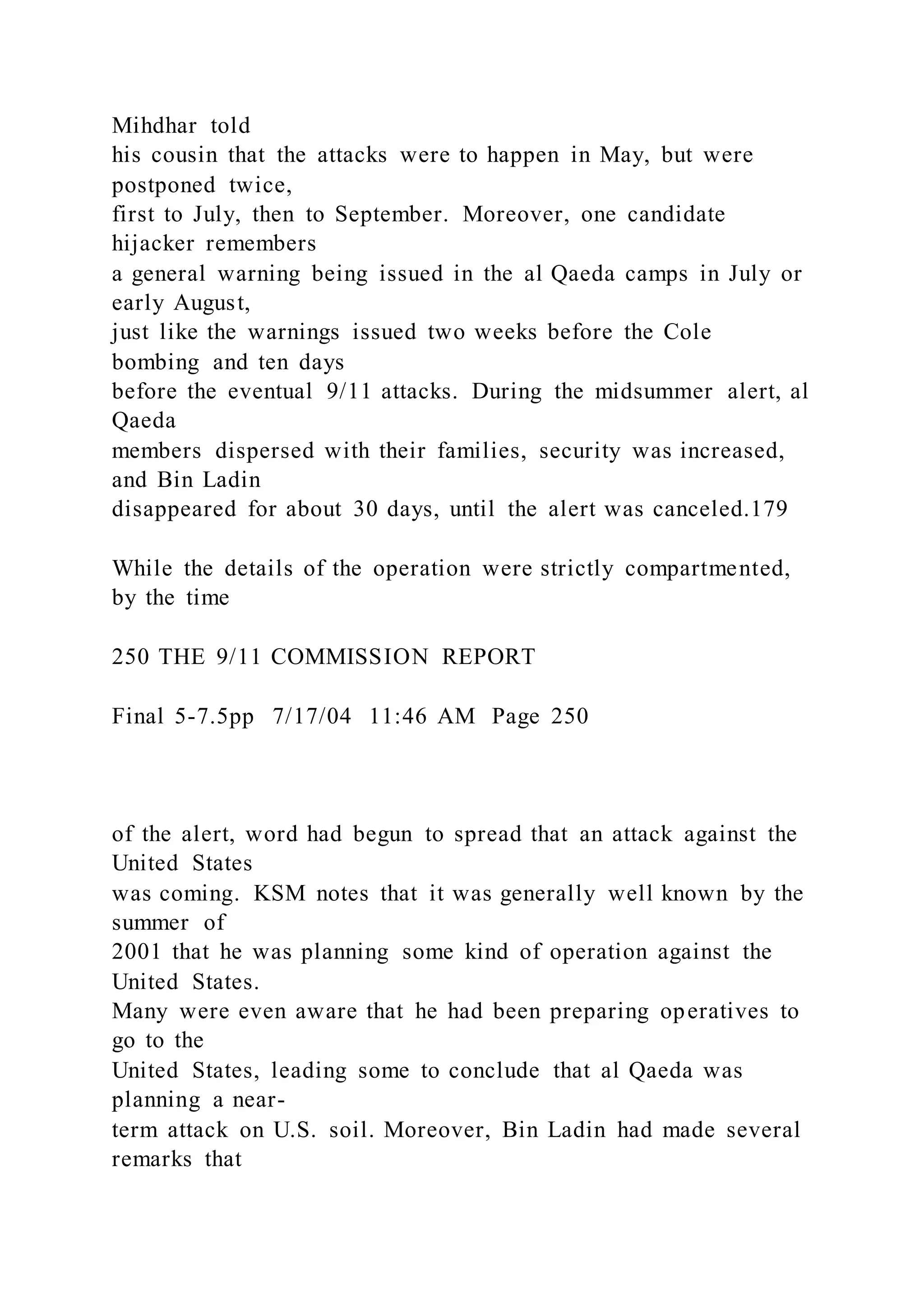 Mihdhar told
his cousin that the attacks were to happen in May, but were
postponed twice,
first to July, then to September. Moreover, one candidate
hijacker remembers
a general warning being issued in the al Qaeda camps in July or
early August,
just like the warnings issued two weeks before the Cole
bombing and ten days
before the eventual 9/11 attacks. During the midsummer alert, al
Qaeda
members dispersed with their families, security was increased,
and Bin Ladin
disappeared for about 30 days, until the alert was canceled.179
While the details of the operation were strictly compartmented,
by the time
250 THE 9/11 COMMISSION REPORT
Final 5-7.5pp 7/17/04 11:46 AM Page 250
of the alert, word had begun to spread that an attack against the
United States
was coming. KSM notes that it was generally well known by the
summer of
2001 that he was planning some kind of operation against the
United States.
Many were even aware that he had been preparing operatives to
go to the
United States, leading some to conclude that al Qaeda was
planning a near-
term attack on U.S. soil. Moreover, Bin Ladin had made several
remarks that
 