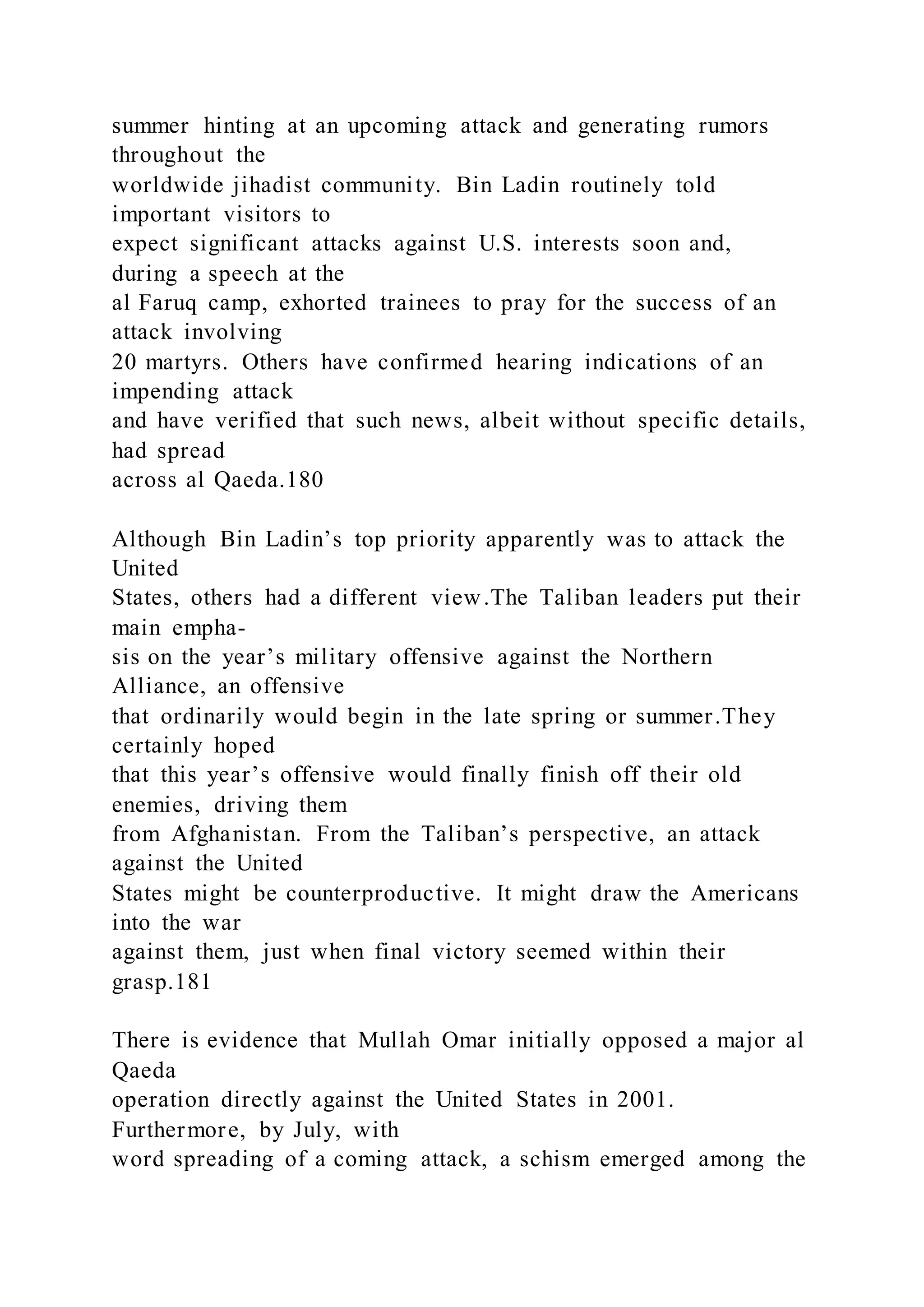 summer hinting at an upcoming attack and generating rumors
throughout the
worldwide jihadist community. Bin Ladin routinely told
important visitors to
expect significant attacks against U.S. interests soon and,
during a speech at the
al Faruq camp, exhorted trainees to pray for the success of an
attack involving
20 martyrs. Others have confirmed hearing indications of an
impending attack
and have verified that such news, albeit without specific details,
had spread
across al Qaeda.180
Although Bin Ladin’s top priority apparently was to attack the
United
States, others had a different view.The Taliban leaders put their
main empha-
sis on the year’s military offensive against the Northern
Alliance, an offensive
that ordinarily would begin in the late spring or summer.They
certainly hoped
that this year’s offensive would finally finish off their old
enemies, driving them
from Afghanistan. From the Taliban’s perspective, an attack
against the United
States might be counterproductive. It might draw the Americans
into the war
against them, just when final victory seemed within their
grasp.181
There is evidence that Mullah Omar initially opposed a major al
Qaeda
operation directly against the United States in 2001.
Furthermore, by July, with
word spreading of a coming attack, a schism emerged among the
 