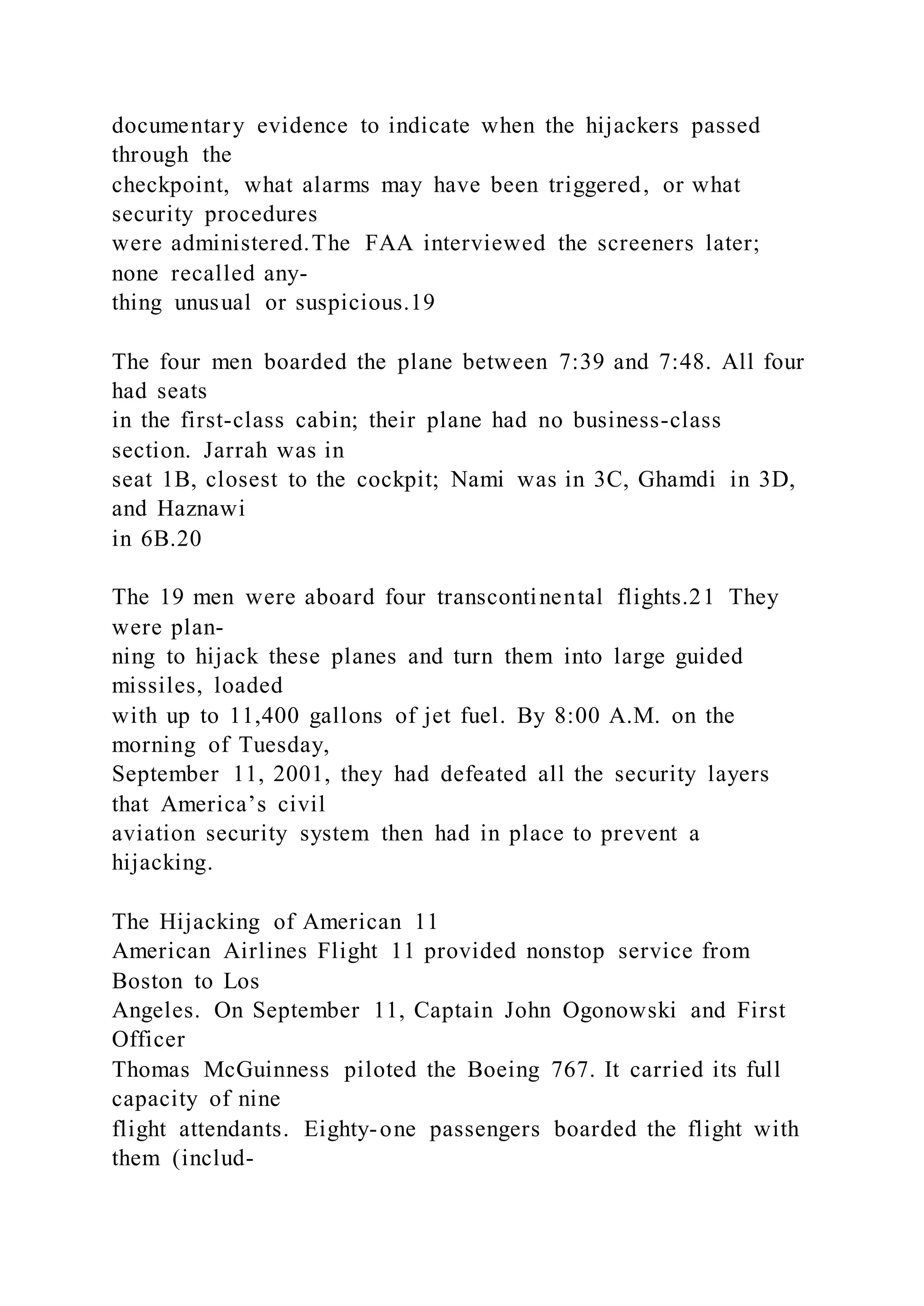 documentary evidence to indicate when the hijackers passed
through the
checkpoint, what alarms may have been triggered, or what
security procedures
were administered.The FAA interviewed the screeners later;
none recalled any-
thing unusual or suspicious.19
The four men boarded the plane between 7:39 and 7:48. All four
had seats
in the first-class cabin; their plane had no business-class
section. Jarrah was in
seat 1B, closest to the cockpit; Nami was in 3C, Ghamdi in 3D,
and Haznawi
in 6B.20
The 19 men were aboard four transcontinental flights.21 They
were plan-
ning to hijack these planes and turn them into large guided
missiles, loaded
with up to 11,400 gallons of jet fuel. By 8:00 A.M. on the
morning of Tuesday,
September 11, 2001, they had defeated all the security layers
that America’s civil
aviation security system then had in place to prevent a
hijacking.
The Hijacking of American 11
American Airlines Flight 11 provided nonstop service from
Boston to Los
Angeles. On September 11, Captain John Ogonowski and First
Officer
Thomas McGuinness piloted the Boeing 767. It carried its full
capacity of nine
flight attendants. Eighty-one passengers boarded the flight with
them (includ-
 