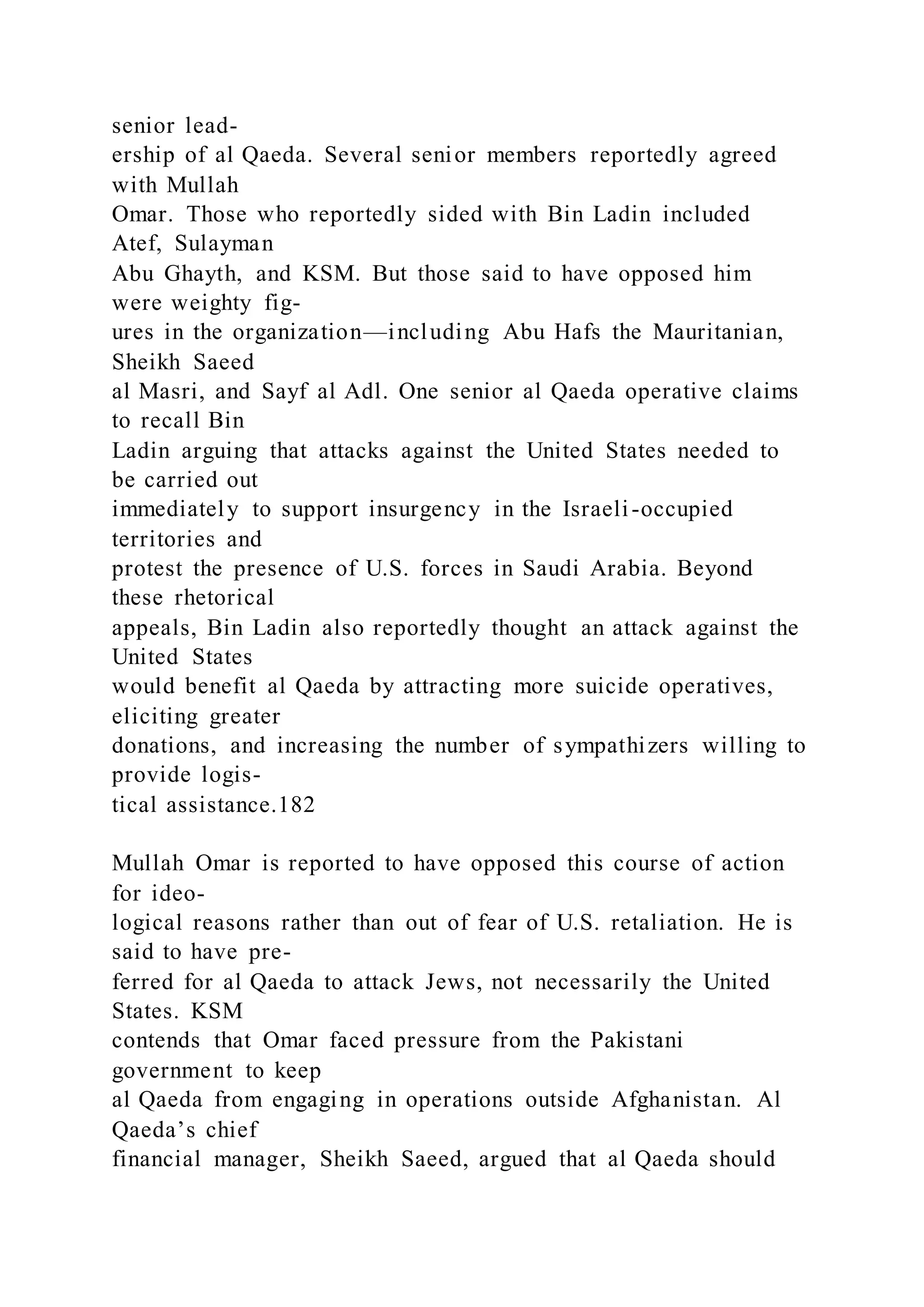 senior lead-
ership of al Qaeda. Several senior members reportedly agreed
with Mullah
Omar. Those who reportedly sided with Bin Ladin included
Atef, Sulayman
Abu Ghayth, and KSM. But those said to have opposed him
were weighty fig-
ures in the organization—including Abu Hafs the Mauritanian,
Sheikh Saeed
al Masri, and Sayf al Adl. One senior al Qaeda operative claims
to recall Bin
Ladin arguing that attacks against the United States needed to
be carried out
immediately to support insurgency in the Israeli-occupied
territories and
protest the presence of U.S. forces in Saudi Arabia. Beyond
these rhetorical
appeals, Bin Ladin also reportedly thought an attack against the
United States
would benefit al Qaeda by attracting more suicide operatives,
eliciting greater
donations, and increasing the number of sympathizers willing to
provide logis-
tical assistance.182
Mullah Omar is reported to have opposed this course of action
for ideo-
logical reasons rather than out of fear of U.S. retaliation. He is
said to have pre-
ferred for al Qaeda to attack Jews, not necessarily the United
States. KSM
contends that Omar faced pressure from the Pakistani
government to keep
al Qaeda from engaging in operations outside Afghanistan. Al
Qaeda’s chief
financial manager, Sheikh Saeed, argued that al Qaeda should
 