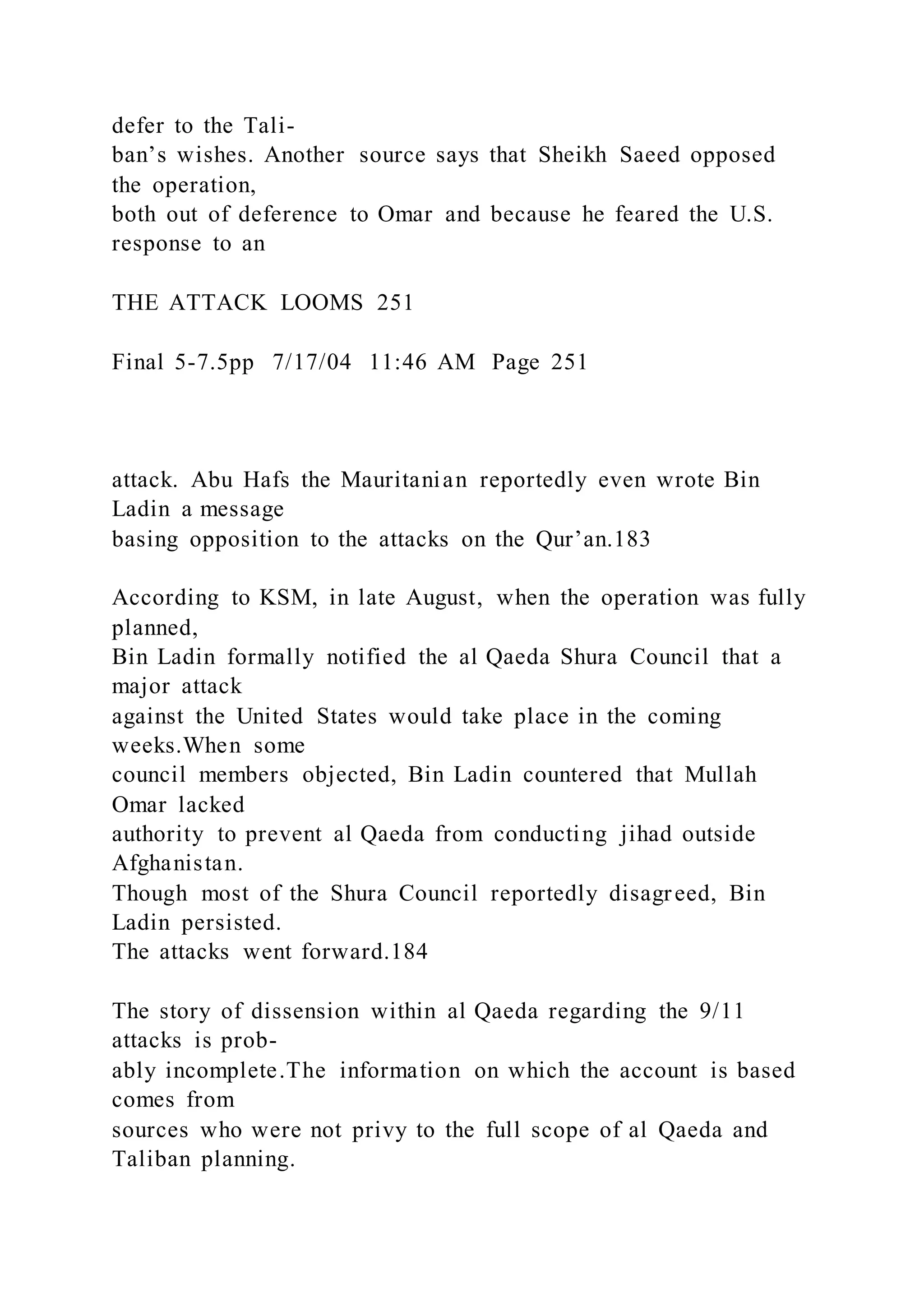 defer to the Tali-
ban’s wishes. Another source says that Sheikh Saeed opposed
the operation,
both out of deference to Omar and because he feared the U.S.
response to an
THE ATTACK LOOMS 251
Final 5-7.5pp 7/17/04 11:46 AM Page 251
attack. Abu Hafs the Mauritanian reportedly even wrote Bin
Ladin a message
basing opposition to the attacks on the Qur’an.183
According to KSM, in late August, when the operation was fully
planned,
Bin Ladin formally notified the al Qaeda Shura Council that a
major attack
against the United States would take place in the coming
weeks.When some
council members objected, Bin Ladin countered that Mullah
Omar lacked
authority to prevent al Qaeda from conducting jihad outside
Afghanistan.
Though most of the Shura Council reportedly disagreed, Bin
Ladin persisted.
The attacks went forward.184
The story of dissension within al Qaeda regarding the 9/11
attacks is prob-
ably incomplete.The information on which the account is based
comes from
sources who were not privy to the full scope of al Qaeda and
Taliban planning.
 