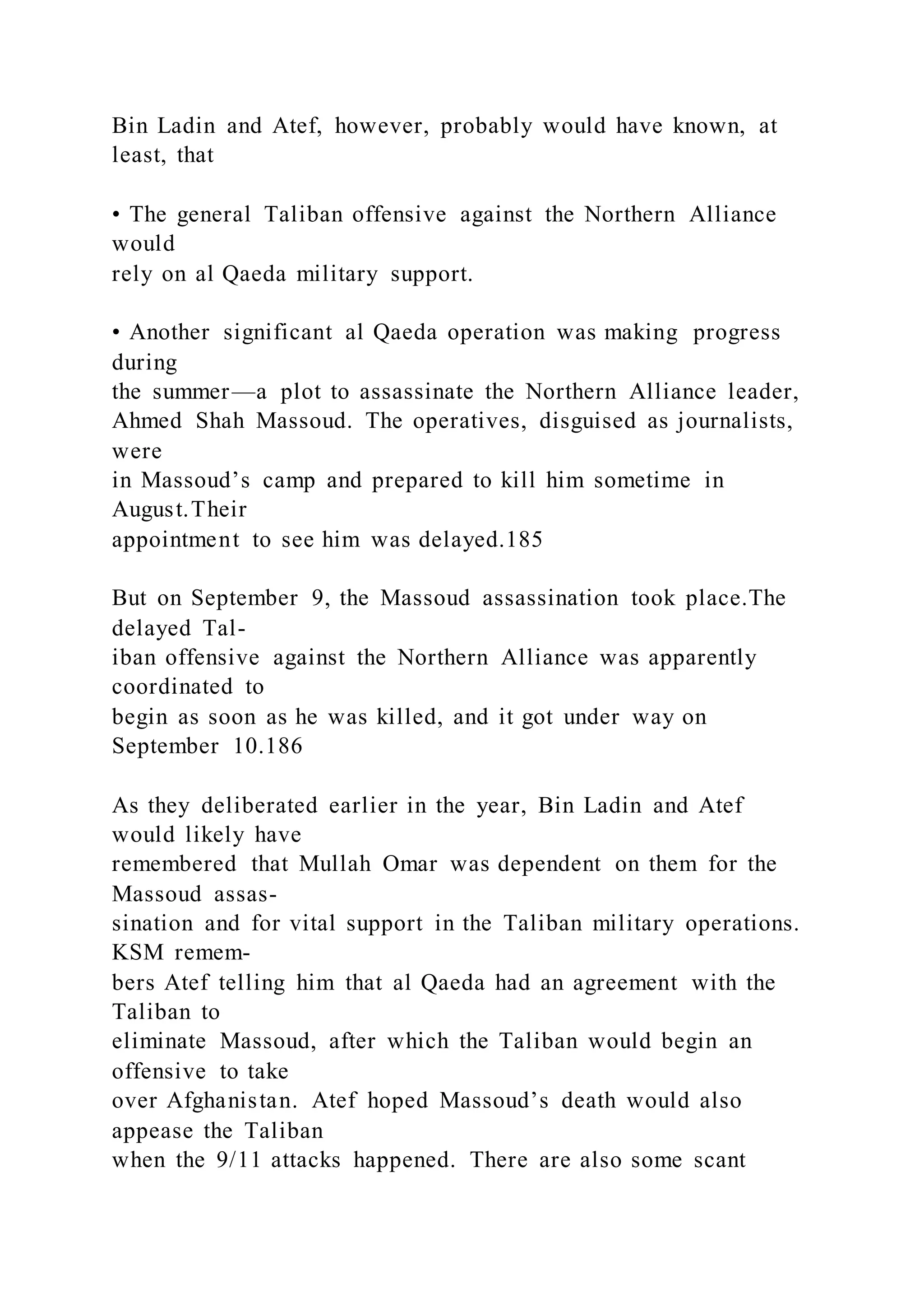 Bin Ladin and Atef, however, probably would have known, at
least, that
• The general Taliban offensive against the Northern Alliance
would
rely on al Qaeda military support.
• Another significant al Qaeda operation was making progress
during
the summer—a plot to assassinate the Northern Alliance leader,
Ahmed Shah Massoud. The operatives, disguised as journalists,
were
in Massoud’s camp and prepared to kill him sometime in
August.Their
appointment to see him was delayed.185
But on September 9, the Massoud assassination took place.The
delayed Tal-
iban offensive against the Northern Alliance was apparently
coordinated to
begin as soon as he was killed, and it got under way on
September 10.186
As they deliberated earlier in the year, Bin Ladin and Atef
would likely have
remembered that Mullah Omar was dependent on them for the
Massoud assas-
sination and for vital support in the Taliban military operations.
KSM remem-
bers Atef telling him that al Qaeda had an agreement with the
Taliban to
eliminate Massoud, after which the Taliban would begin an
offensive to take
over Afghanistan. Atef hoped Massoud’s death would also
appease the Taliban
when the 9/11 attacks happened. There are also some scant
 