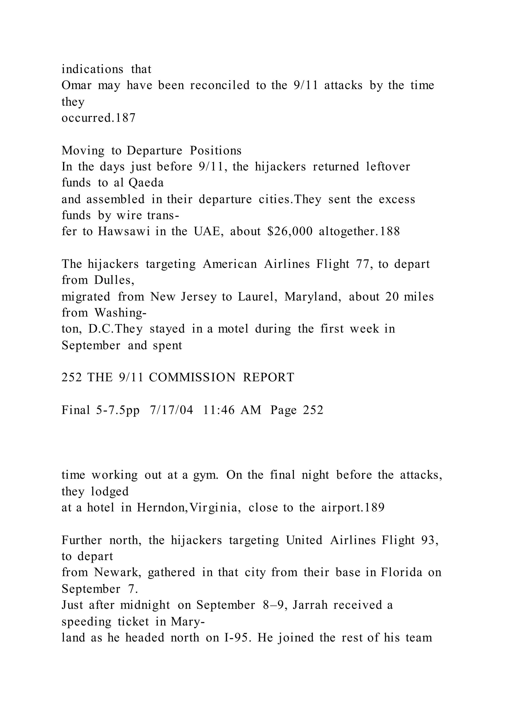 indications that
Omar may have been reconciled to the 9/11 attacks by the time
they
occurred.187
Moving to Departure Positions
In the days just before 9/11, the hijackers returned leftover
funds to al Qaeda
and assembled in their departure cities.They sent the excess
funds by wire trans-
fer to Hawsawi in the UAE, about $26,000 altogether.188
The hijackers targeting American Airlines Flight 77, to depart
from Dulles,
migrated from New Jersey to Laurel, Maryland, about 20 miles
from Washing-
ton, D.C.They stayed in a motel during the first week in
September and spent
252 THE 9/11 COMMISSION REPORT
Final 5-7.5pp 7/17/04 11:46 AM Page 252
time working out at a gym. On the final night before the attacks,
they lodged
at a hotel in Herndon,Virginia, close to the airport.189
Further north, the hijackers targeting United Airlines Flight 93,
to depart
from Newark, gathered in that city from their base in Florida on
September 7.
Just after midnight on September 8–9, Jarrah received a
speeding ticket in Mary-
land as he headed north on I-95. He joined the rest of his team
 