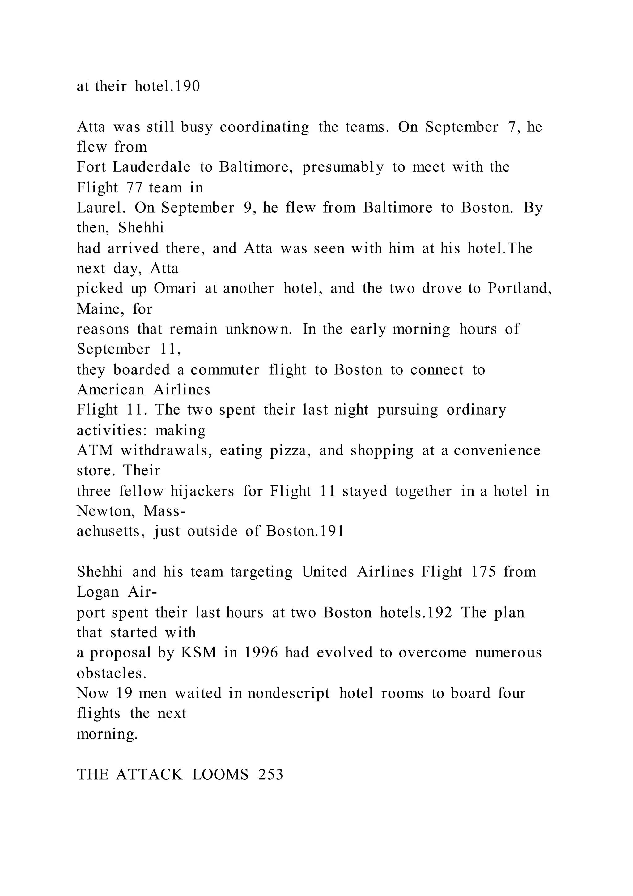 at their hotel.190
Atta was still busy coordinating the teams. On September 7, he
flew from
Fort Lauderdale to Baltimore, presumably to meet with the
Flight 77 team in
Laurel. On September 9, he flew from Baltimore to Boston. By
then, Shehhi
had arrived there, and Atta was seen with him at his hotel.The
next day, Atta
picked up Omari at another hotel, and the two drove to Portland,
Maine, for
reasons that remain unknown. In the early morning hours of
September 11,
they boarded a commuter flight to Boston to connect to
American Airlines
Flight 11. The two spent their last night pursuing ordinary
activities: making
ATM withdrawals, eating pizza, and shopping at a convenience
store. Their
three fellow hijackers for Flight 11 stayed together in a hotel in
Newton, Mass-
achusetts, just outside of Boston.191
Shehhi and his team targeting United Airlines Flight 175 from
Logan Air-
port spent their last hours at two Boston hotels.192 The plan
that started with
a proposal by KSM in 1996 had evolved to overcome numerous
obstacles.
Now 19 men waited in nondescript hotel rooms to board four
flights the next
morning.
THE ATTACK LOOMS 253
 