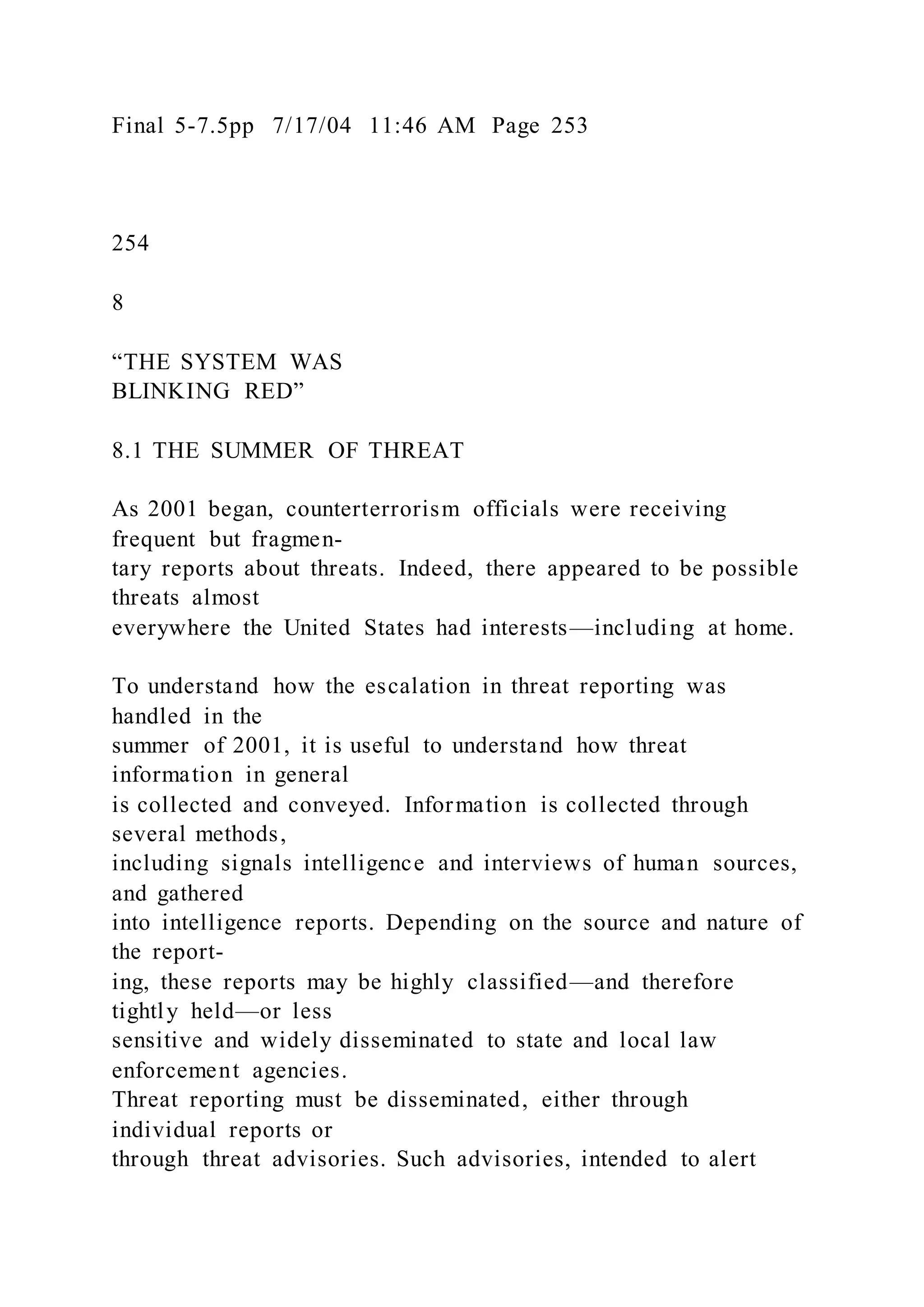 Final 5-7.5pp 7/17/04 11:46 AM Page 253
254
8
“THE SYSTEM WAS
BLINKING RED”
8.1 THE SUMMER OF THREAT
As 2001 began, counterterrorism officials were receiving
frequent but fragmen-
tary reports about threats. Indeed, there appeared to be possible
threats almost
everywhere the United States had interests—including at home.
To understand how the escalation in threat reporting was
handled in the
summer of 2001, it is useful to understand how threat
information in general
is collected and conveyed. Information is collected through
several methods,
including signals intelligence and interviews of human sources,
and gathered
into intelligence reports. Depending on the source and nature of
the report-
ing, these reports may be highly classified—and therefore
tightly held—or less
sensitive and widely disseminated to state and local law
enforcement agencies.
Threat reporting must be disseminated, either through
individual reports or
through threat advisories. Such advisories, intended to alert
 