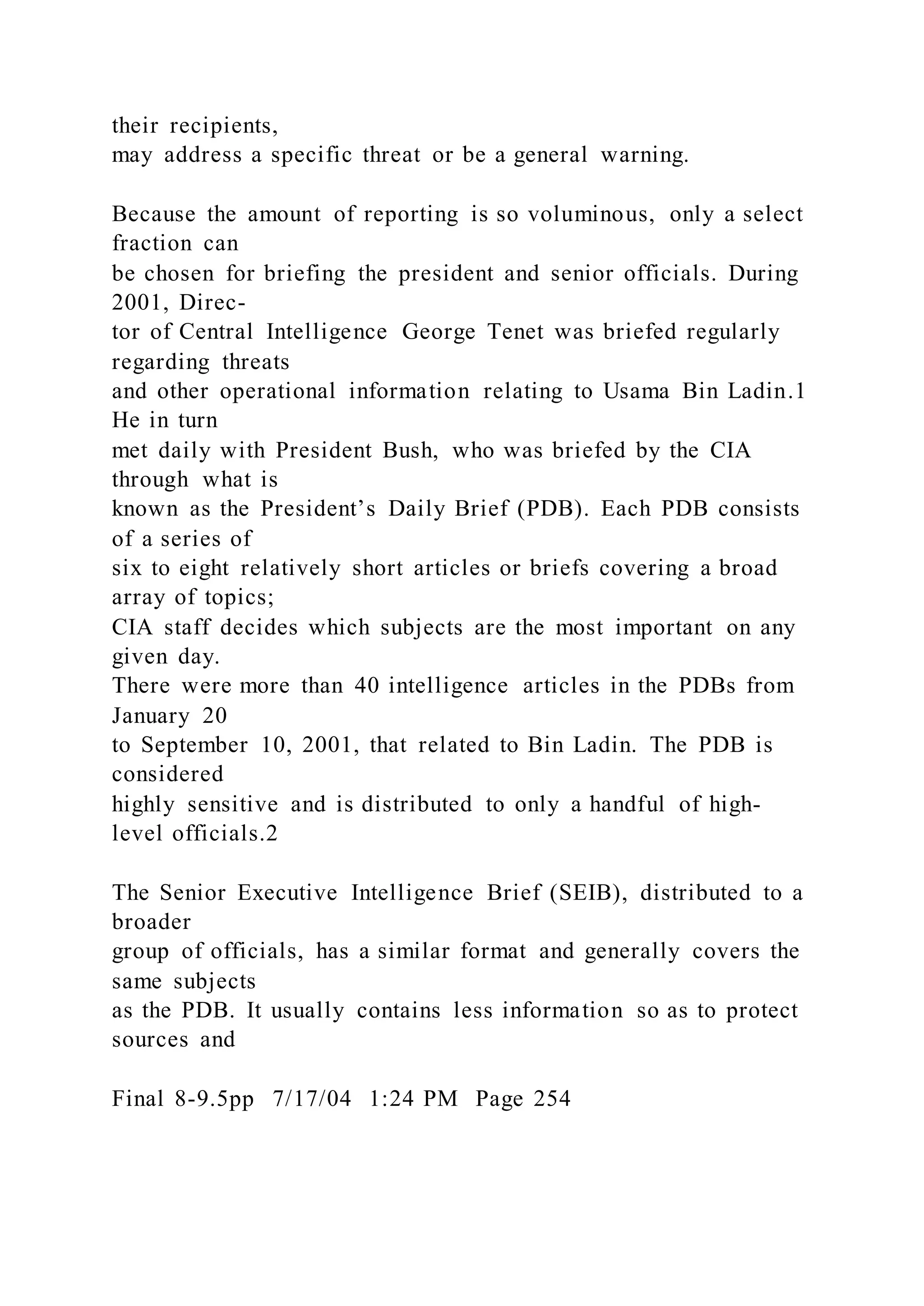 their recipients,
may address a specific threat or be a general warning.
Because the amount of reporting is so voluminous, only a select
fraction can
be chosen for briefing the president and senior officials. During
2001, Direc-
tor of Central Intelligence George Tenet was briefed regularly
regarding threats
and other operational information relating to Usama Bin Ladin.1
He in turn
met daily with President Bush, who was briefed by the CIA
through what is
known as the President’s Daily Brief (PDB). Each PDB consists
of a series of
six to eight relatively short articles or briefs covering a broad
array of topics;
CIA staff decides which subjects are the most important on any
given day.
There were more than 40 intelligence articles in the PDBs from
January 20
to September 10, 2001, that related to Bin Ladin. The PDB is
considered
highly sensitive and is distributed to only a handful of high-
level officials.2
The Senior Executive Intelligence Brief (SEIB), distributed to a
broader
group of officials, has a similar format and generally covers the
same subjects
as the PDB. It usually contains less information so as to protect
sources and
Final 8-9.5pp 7/17/04 1:24 PM Page 254
 