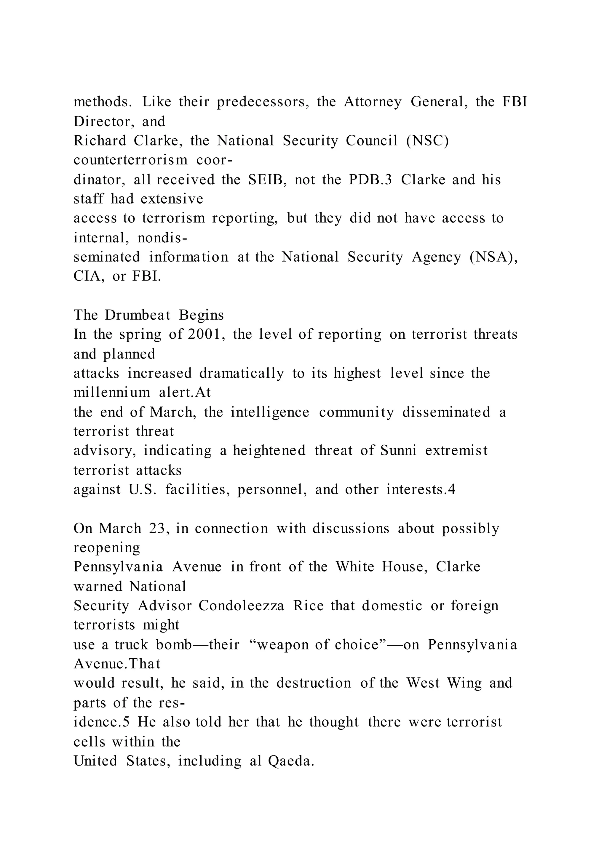 methods. Like their predecessors, the Attorney General, the FBI
Director, and
Richard Clarke, the National Security Council (NSC)
counterterrorism coor-
dinator, all received the SEIB, not the PDB.3 Clarke and his
staff had extensive
access to terrorism reporting, but they did not have access to
internal, nondis-
seminated information at the National Security Agency (NSA),
CIA, or FBI.
The Drumbeat Begins
In the spring of 2001, the level of reporting on terrorist threats
and planned
attacks increased dramatically to its highest level since the
millennium alert.At
the end of March, the intelligence community disseminated a
terrorist threat
advisory, indicating a heightened threat of Sunni extremist
terrorist attacks
against U.S. facilities, personnel, and other interests.4
On March 23, in connection with discussions about possibly
reopening
Pennsylvania Avenue in front of the White House, Clarke
warned National
Security Advisor Condoleezza Rice that domestic or foreign
terrorists might
use a truck bomb—their “weapon of choice”—on Pennsylvania
Avenue.That
would result, he said, in the destruction of the West Wing and
parts of the res-
idence.5 He also told her that he thought there were terrorist
cells within the
United States, including al Qaeda.
 
