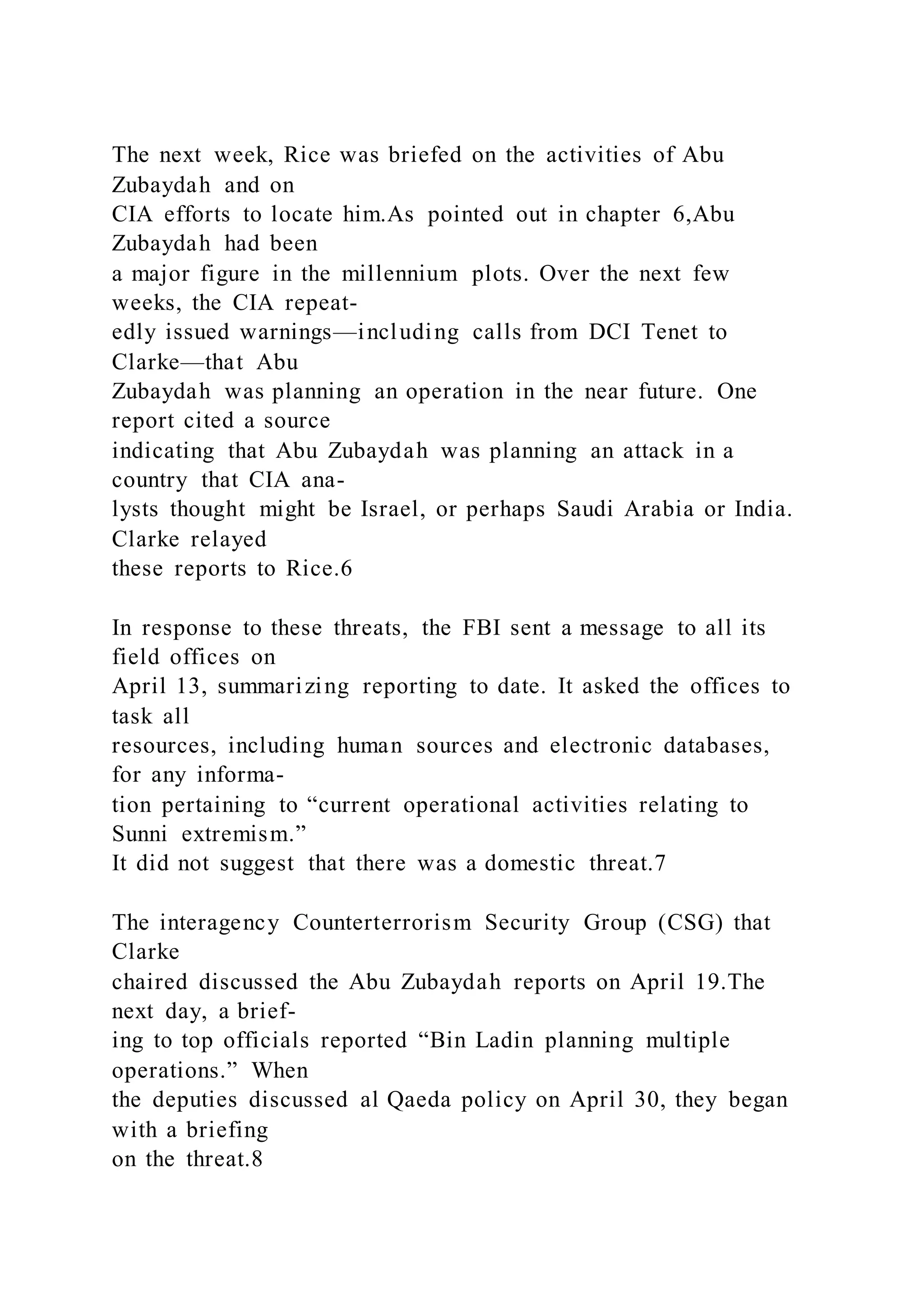 The next week, Rice was briefed on the activities of Abu
Zubaydah and on
CIA efforts to locate him.As pointed out in chapter 6,Abu
Zubaydah had been
a major figure in the millennium plots. Over the next few
weeks, the CIA repeat-
edly issued warnings—including calls from DCI Tenet to
Clarke—that Abu
Zubaydah was planning an operation in the near future. One
report cited a source
indicating that Abu Zubaydah was planning an attack in a
country that CIA ana-
lysts thought might be Israel, or perhaps Saudi Arabia or India.
Clarke relayed
these reports to Rice.6
In response to these threats, the FBI sent a message to all its
field offices on
April 13, summarizing reporting to date. It asked the offices to
task all
resources, including human sources and electronic databases,
for any informa-
tion pertaining to “current operational activities relating to
Sunni extremism.”
It did not suggest that there was a domestic threat.7
The interagency Counterterrorism Security Group (CSG) that
Clarke
chaired discussed the Abu Zubaydah reports on April 19.The
next day, a brief-
ing to top officials reported “Bin Ladin planning multiple
operations.” When
the deputies discussed al Qaeda policy on April 30, they began
with a briefing
on the threat.8
 