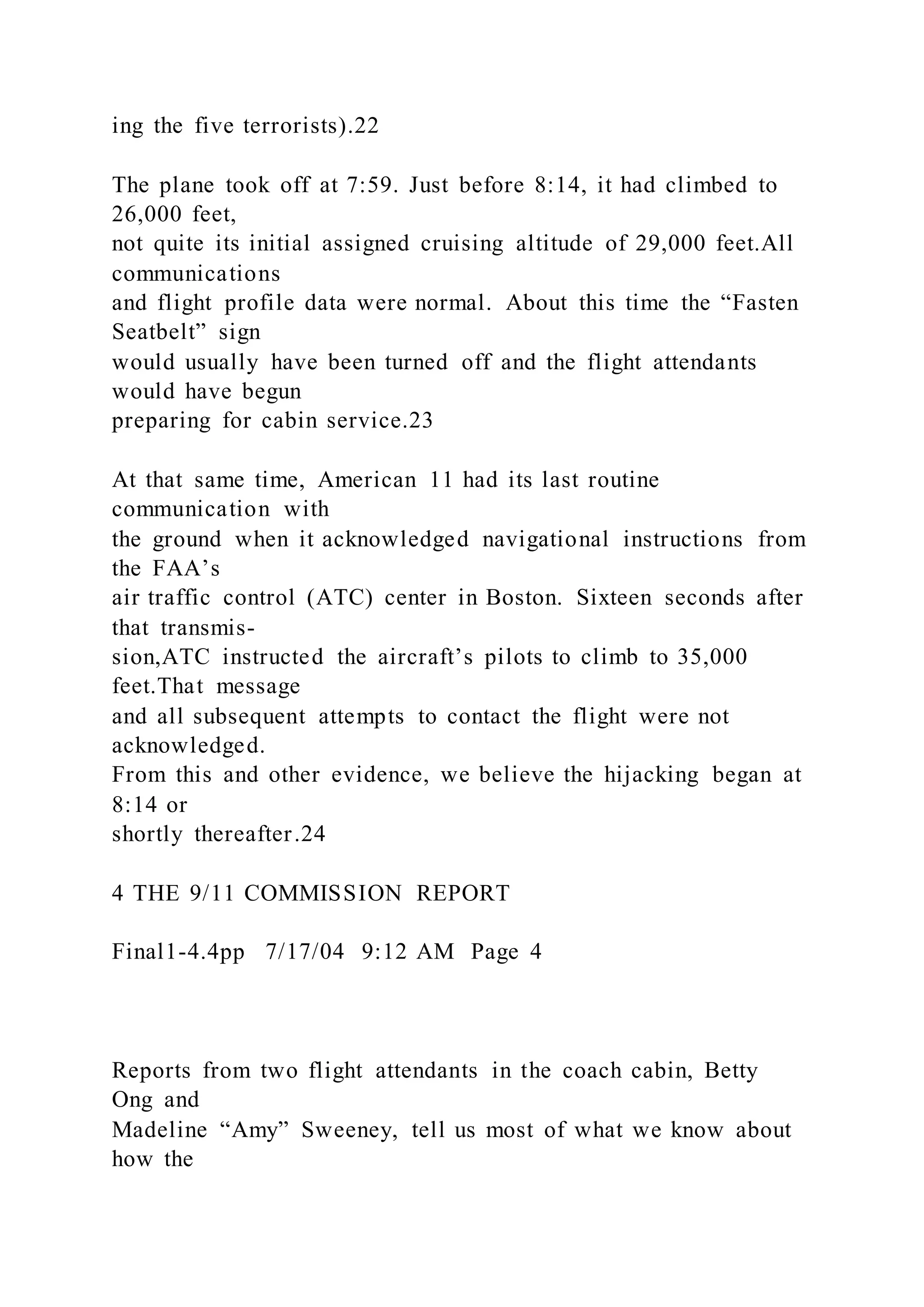 ing the five terrorists).22
The plane took off at 7:59. Just before 8:14, it had climbed to
26,000 feet,
not quite its initial assigned cruising altitude of 29,000 feet.All
communications
and flight profile data were normal. About this time the “Fasten
Seatbelt” sign
would usually have been turned off and the flight attendants
would have begun
preparing for cabin service.23
At that same time, American 11 had its last routine
communication with
the ground when it acknowledged navigational instructions from
the FAA’s
air traffic control (ATC) center in Boston. Sixteen seconds after
that transmis-
sion,ATC instructed the aircraft’s pilots to climb to 35,000
feet.That message
and all subsequent attempts to contact the flight were not
acknowledged.
From this and other evidence, we believe the hijacking began at
8:14 or
shortly thereafter.24
4 THE 9/11 COMMISSION REPORT
Final1-4.4pp 7/17/04 9:12 AM Page 4
Reports from two flight attendants in the coach cabin, Betty
Ong and
Madeline “Amy” Sweeney, tell us most of what we know about
how the
 