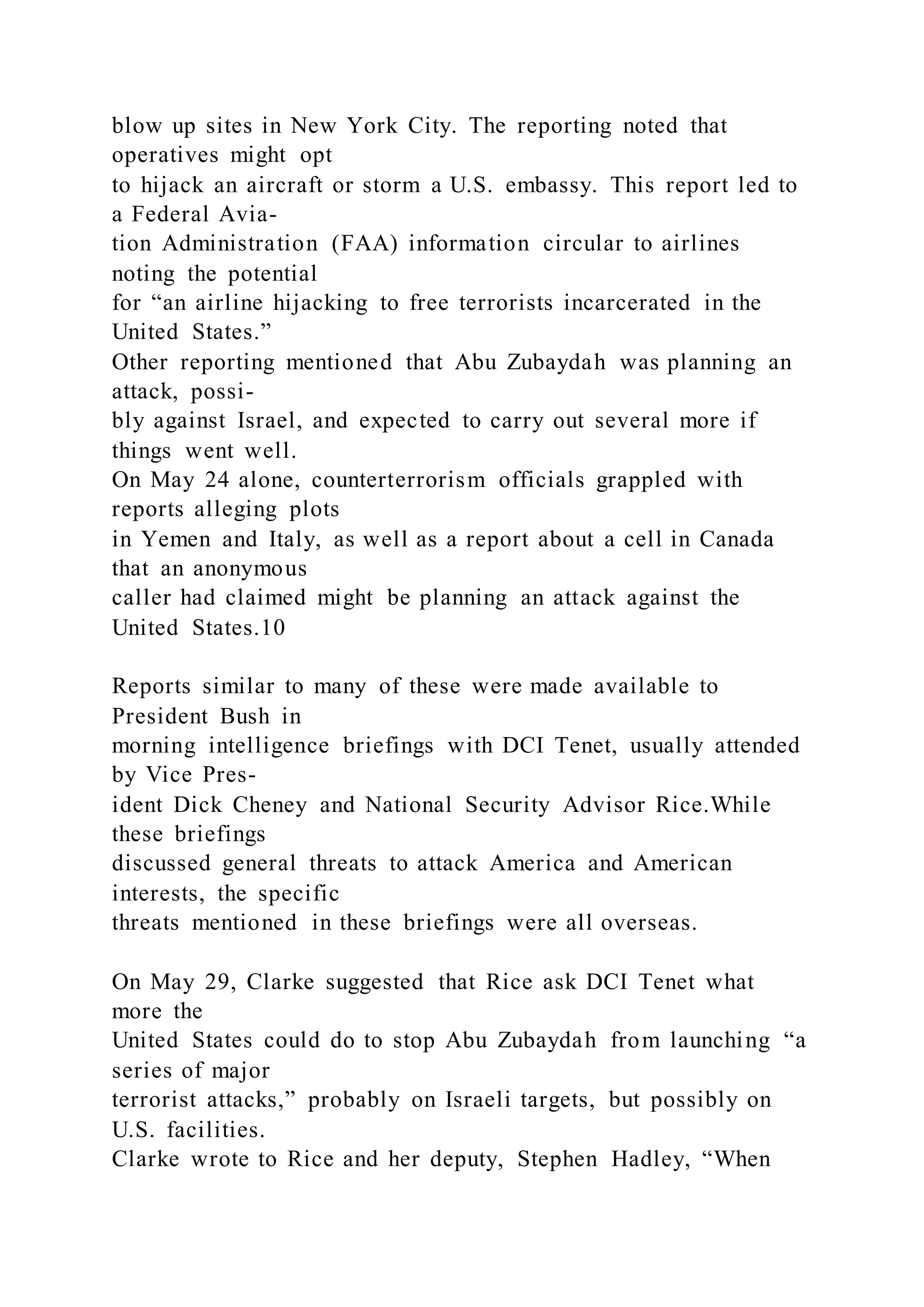 blow up sites in New York City. The reporting noted that
operatives might opt
to hijack an aircraft or storm a U.S. embassy. This report led to
a Federal Avia-
tion Administration (FAA) information circular to airlines
noting the potential
for “an airline hijacking to free terrorists incarcerated in the
United States.”
Other reporting mentioned that Abu Zubaydah was planning an
attack, possi-
bly against Israel, and expected to carry out several more if
things went well.
On May 24 alone, counterterrorism officials grappled with
reports alleging plots
in Yemen and Italy, as well as a report about a cell in Canada
that an anonymous
caller had claimed might be planning an attack against the
United States.10
Reports similar to many of these were made available to
President Bush in
morning intelligence briefings with DCI Tenet, usually attended
by Vice Pres-
ident Dick Cheney and National Security Advisor Rice.While
these briefings
discussed general threats to attack America and American
interests, the specific
threats mentioned in these briefings were all overseas.
On May 29, Clarke suggested that Rice ask DCI Tenet what
more the
United States could do to stop Abu Zubaydah from launching “a
series of major
terrorist attacks,” probably on Israeli targets, but possibly on
U.S. facilities.
Clarke wrote to Rice and her deputy, Stephen Hadley, “When
 