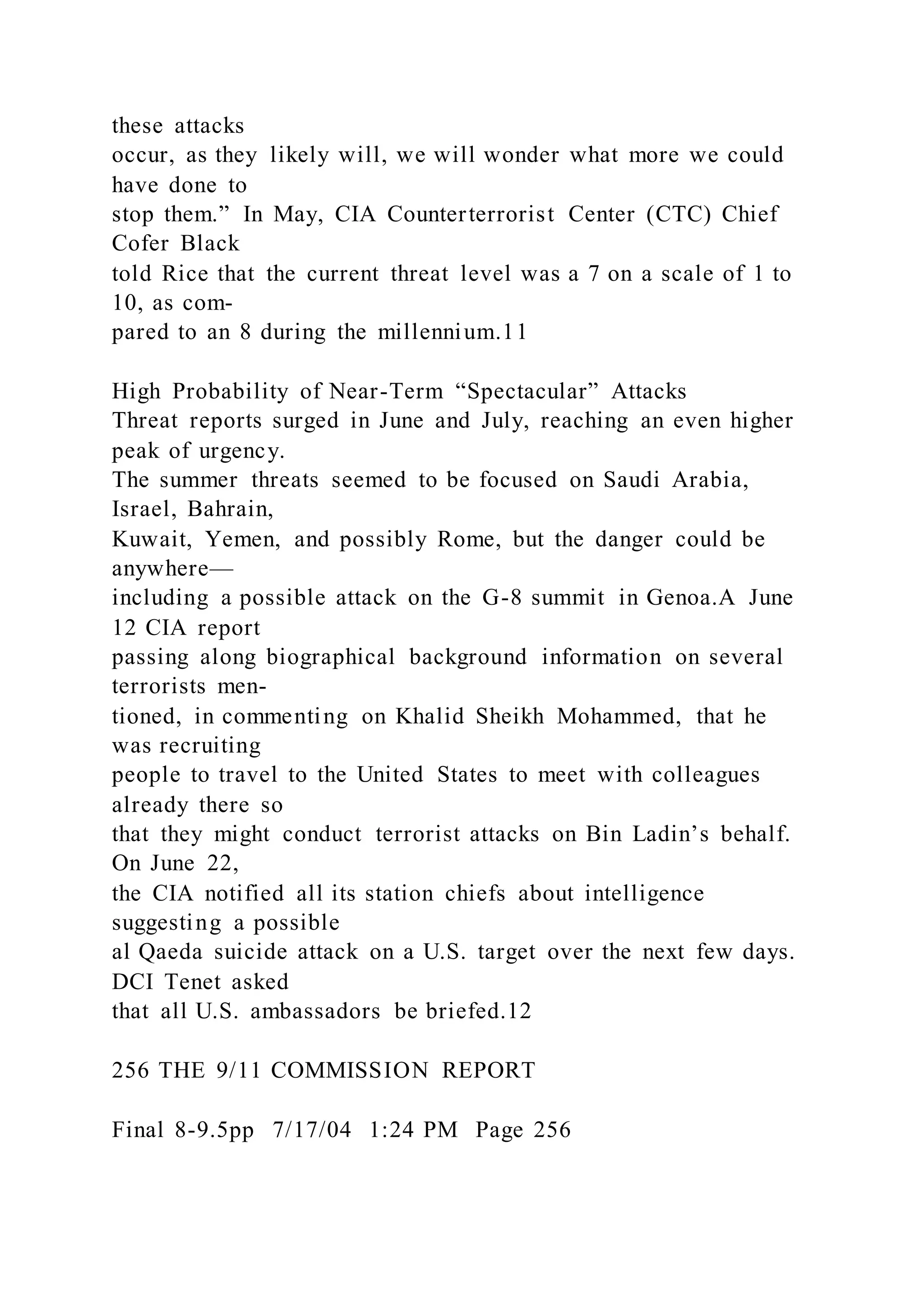 these attacks
occur, as they likely will, we will wonder what more we could
have done to
stop them.” In May, CIA Counterterrorist Center (CTC) Chief
Cofer Black
told Rice that the current threat level was a 7 on a scale of 1 to
10, as com-
pared to an 8 during the millennium.11
High Probability of Near-Term “Spectacular” Attacks
Threat reports surged in June and July, reaching an even higher
peak of urgency.
The summer threats seemed to be focused on Saudi Arabia,
Israel, Bahrain,
Kuwait, Yemen, and possibly Rome, but the danger could be
anywhere—
including a possible attack on the G-8 summit in Genoa.A June
12 CIA report
passing along biographical background information on several
terrorists men-
tioned, in commenting on Khalid Sheikh Mohammed, that he
was recruiting
people to travel to the United States to meet with colleagues
already there so
that they might conduct terrorist attacks on Bin Ladin’s behalf.
On June 22,
the CIA notified all its station chiefs about intelligence
suggesting a possible
al Qaeda suicide attack on a U.S. target over the next few days.
DCI Tenet asked
that all U.S. ambassadors be briefed.12
256 THE 9/11 COMMISSION REPORT
Final 8-9.5pp 7/17/04 1:24 PM Page 256
 