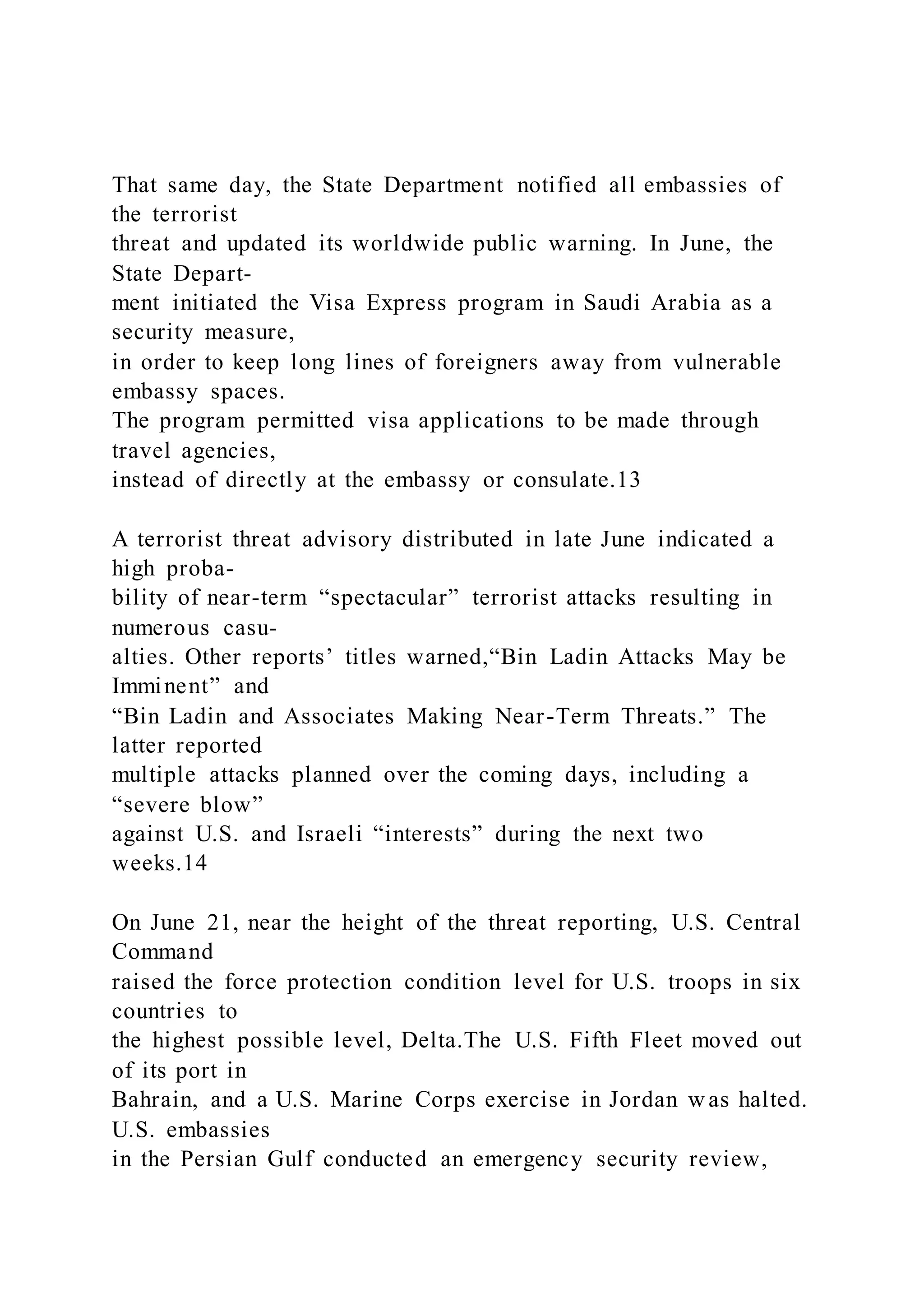 That same day, the State Department notified all embassies of
the terrorist
threat and updated its worldwide public warning. In June, the
State Depart-
ment initiated the Visa Express program in Saudi Arabia as a
security measure,
in order to keep long lines of foreigners away from vulnerable
embassy spaces.
The program permitted visa applications to be made through
travel agencies,
instead of directly at the embassy or consulate.13
A terrorist threat advisory distributed in late June indicated a
high proba-
bility of near-term “spectacular” terrorist attacks resulting in
numerous casu-
alties. Other reports’ titles warned,“Bin Ladin Attacks May be
Imminent” and
“Bin Ladin and Associates Making Near-Term Threats.” The
latter reported
multiple attacks planned over the coming days, including a
“severe blow”
against U.S. and Israeli “interests” during the next two
weeks.14
On June 21, near the height of the threat reporting, U.S. Central
Command
raised the force protection condition level for U.S. troops in six
countries to
the highest possible level, Delta.The U.S. Fifth Fleet moved out
of its port in
Bahrain, and a U.S. Marine Corps exercise in Jordan w as halted.
U.S. embassies
in the Persian Gulf conducted an emergency security review,
 