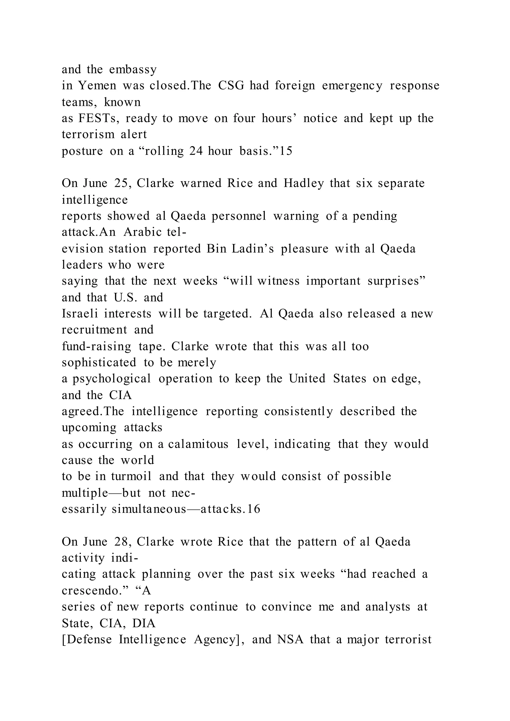and the embassy
in Yemen was closed.The CSG had foreign emergency response
teams, known
as FESTs, ready to move on four hours’ notice and kept up the
terrorism alert
posture on a “rolling 24 hour basis.”15
On June 25, Clarke warned Rice and Hadley that six separate
intelligence
reports showed al Qaeda personnel warning of a pending
attack.An Arabic tel-
evision station reported Bin Ladin’s pleasure with al Qaeda
leaders who were
saying that the next weeks “will witness important surprises”
and that U.S. and
Israeli interests will be targeted. Al Qaeda also released a new
recruitment and
fund-raising tape. Clarke wrote that this was all too
sophisticated to be merely
a psychological operation to keep the United States on edge,
and the CIA
agreed.The intelligence reporting consistently described the
upcoming attacks
as occurring on a calamitous level, indicating that they would
cause the world
to be in turmoil and that they would consist of possible
multiple—but not nec-
essarily simultaneous—attacks.16
On June 28, Clarke wrote Rice that the pattern of al Qaeda
activity indi-
cating attack planning over the past six weeks “had reached a
crescendo.” “A
series of new reports continue to convince me and analysts at
State, CIA, DIA
[Defense Intelligence Agency], and NSA that a major terrorist
 