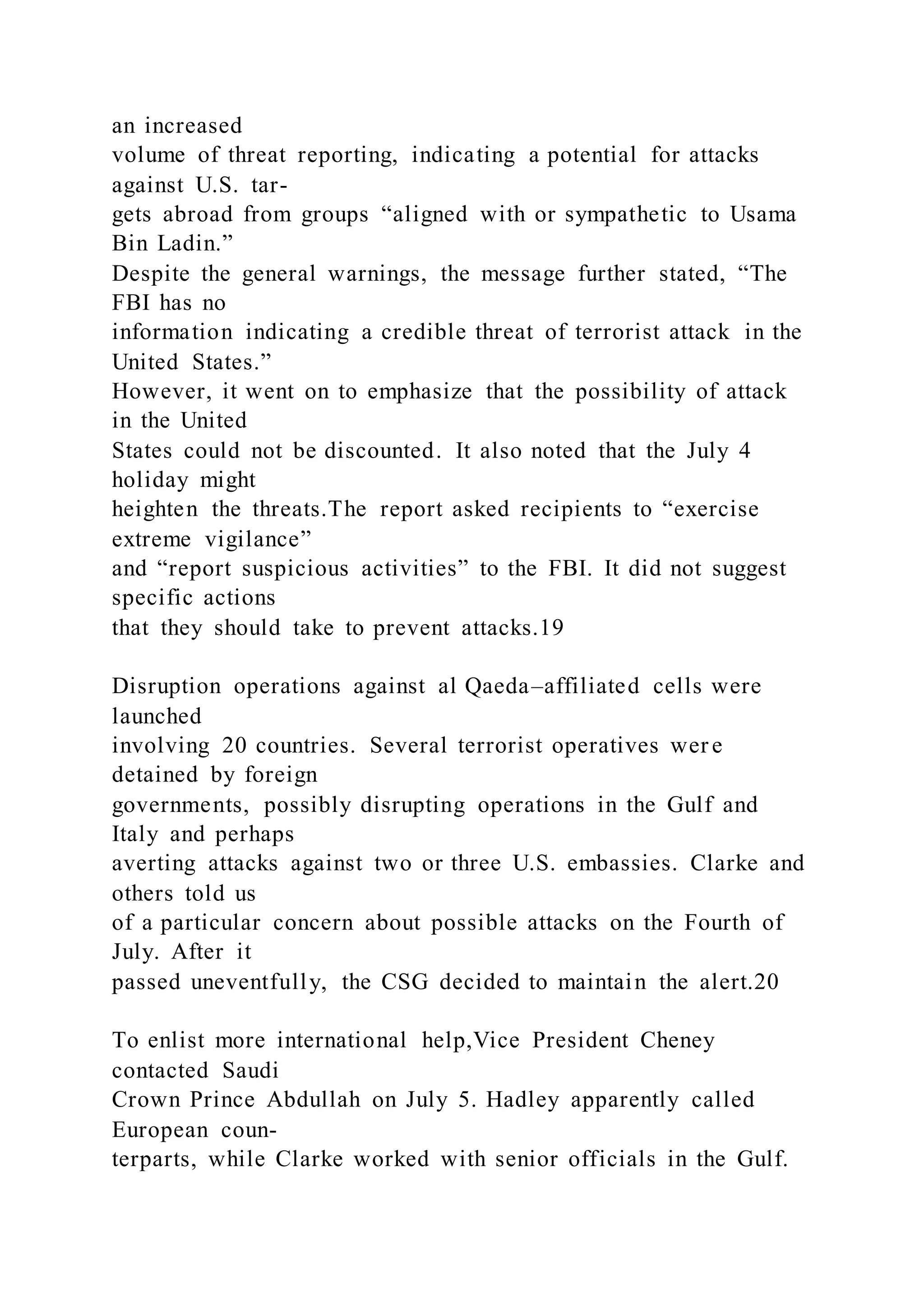 an increased
volume of threat reporting, indicating a potential for attacks
against U.S. tar-
gets abroad from groups “aligned with or sympathetic to Usama
Bin Ladin.”
Despite the general warnings, the message further stated, “The
FBI has no
information indicating a credible threat of terrorist attack in the
United States.”
However, it went on to emphasize that the possibility of attack
in the United
States could not be discounted. It also noted that the July 4
holiday might
heighten the threats.The report asked recipients to “exercise
extreme vigilance”
and “report suspicious activities” to the FBI. It did not suggest
specific actions
that they should take to prevent attacks.19
Disruption operations against al Qaeda–affiliated cells were
launched
involving 20 countries. Several terrorist operatives wer e
detained by foreign
governments, possibly disrupting operations in the Gulf and
Italy and perhaps
averting attacks against two or three U.S. embassies. Clarke and
others told us
of a particular concern about possible attacks on the Fourth of
July. After it
passed uneventfully, the CSG decided to maintain the alert.20
To enlist more international help,Vice President Cheney
contacted Saudi
Crown Prince Abdullah on July 5. Hadley apparently called
European coun-
terparts, while Clarke worked with senior officials in the Gulf.
 