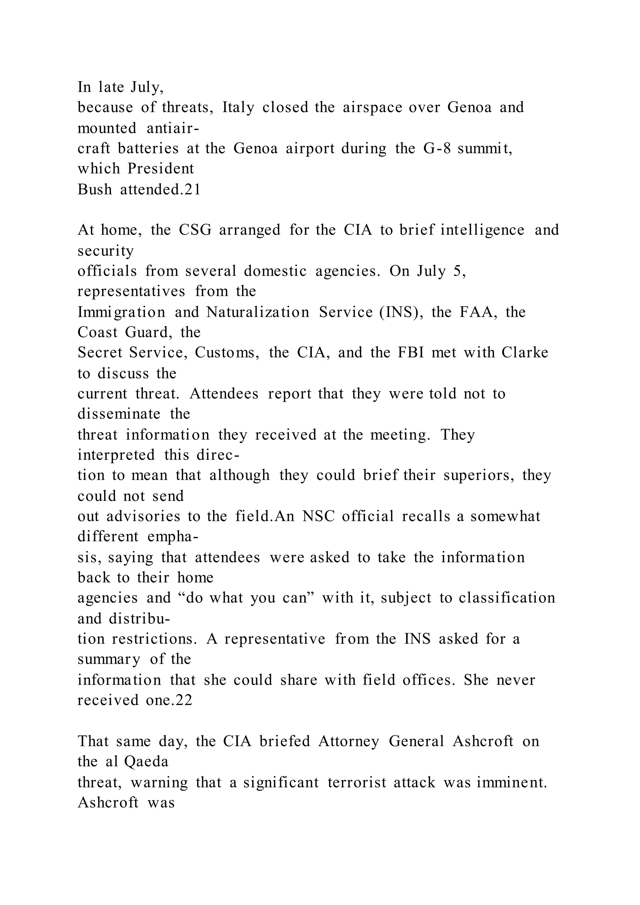 In late July,
because of threats, Italy closed the airspace over Genoa and
mounted antiair-
craft batteries at the Genoa airport during the G-8 summit,
which President
Bush attended.21
At home, the CSG arranged for the CIA to brief intelligence and
security
officials from several domestic agencies. On July 5,
representatives from the
Immigration and Naturalization Service (INS), the FAA, the
Coast Guard, the
Secret Service, Customs, the CIA, and the FBI met with Clarke
to discuss the
current threat. Attendees report that they were told not to
disseminate the
threat information they received at the meeting. They
interpreted this direc-
tion to mean that although they could brief their superiors, they
could not send
out advisories to the field.An NSC official recalls a somewhat
different empha-
sis, saying that attendees were asked to take the information
back to their home
agencies and “do what you can” with it, subject to classification
and distribu-
tion restrictions. A representative from the INS asked for a
summary of the
information that she could share with field offices. She never
received one.22
That same day, the CIA briefed Attorney General Ashcroft on
the al Qaeda
threat, warning that a significant terrorist attack was imminent.
Ashcroft was
 
