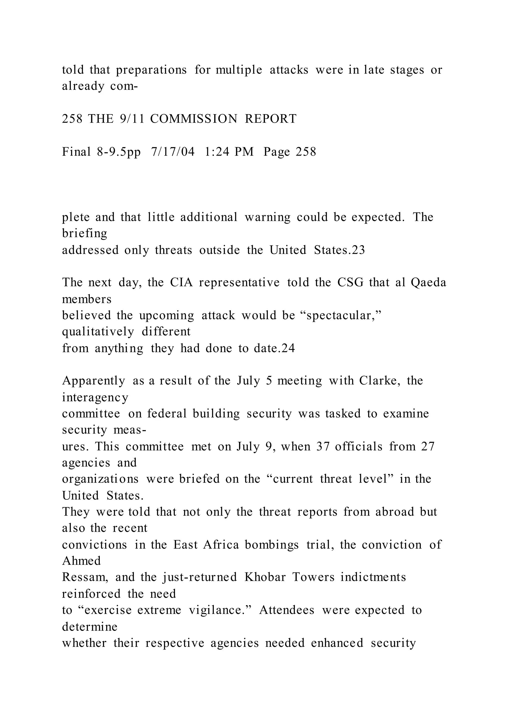 told that preparations for multiple attacks were in late stages or
already com-
258 THE 9/11 COMMISSION REPORT
Final 8-9.5pp 7/17/04 1:24 PM Page 258
plete and that little additional warning could be expected. The
briefing
addressed only threats outside the United States.23
The next day, the CIA representative told the CSG that al Qaeda
members
believed the upcoming attack would be “spectacular,”
qualitatively different
from anything they had done to date.24
Apparently as a result of the July 5 meeting with Clarke, the
interagency
committee on federal building security was tasked to examine
security meas-
ures. This committee met on July 9, when 37 officials from 27
agencies and
organizations were briefed on the “current threat level” in the
United States.
They were told that not only the threat reports from abroad but
also the recent
convictions in the East Africa bombings trial, the conviction of
Ahmed
Ressam, and the just-returned Khobar Towers indictments
reinforced the need
to “exercise extreme vigilance.” Attendees were expected to
determine
whether their respective agencies needed enhanced security
 