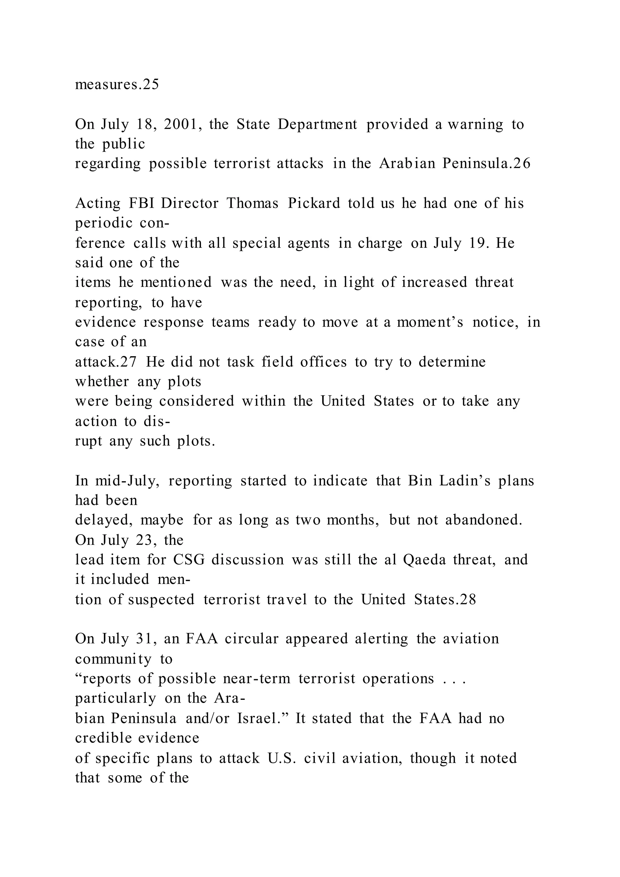 measures.25
On July 18, 2001, the State Department provided a warning to
the public
regarding possible terrorist attacks in the Arabian Peninsula.26
Acting FBI Director Thomas Pickard told us he had one of his
periodic con-
ference calls with all special agents in charge on July 19. He
said one of the
items he mentioned was the need, in light of increased threat
reporting, to have
evidence response teams ready to move at a moment’s notice, in
case of an
attack.27 He did not task field offices to try to determine
whether any plots
were being considered within the United States or to take any
action to dis-
rupt any such plots.
In mid-July, reporting started to indicate that Bin Ladin’s plans
had been
delayed, maybe for as long as two months, but not abandoned.
On July 23, the
lead item for CSG discussion was still the al Qaeda threat, and
it included men-
tion of suspected terrorist travel to the United States.28
On July 31, an FAA circular appeared alerting the aviation
community to
“reports of possible near-term terrorist operations . . .
particularly on the Ara-
bian Peninsula and/or Israel.” It stated that the FAA had no
credible evidence
of specific plans to attack U.S. civil aviation, though it noted
that some of the
 