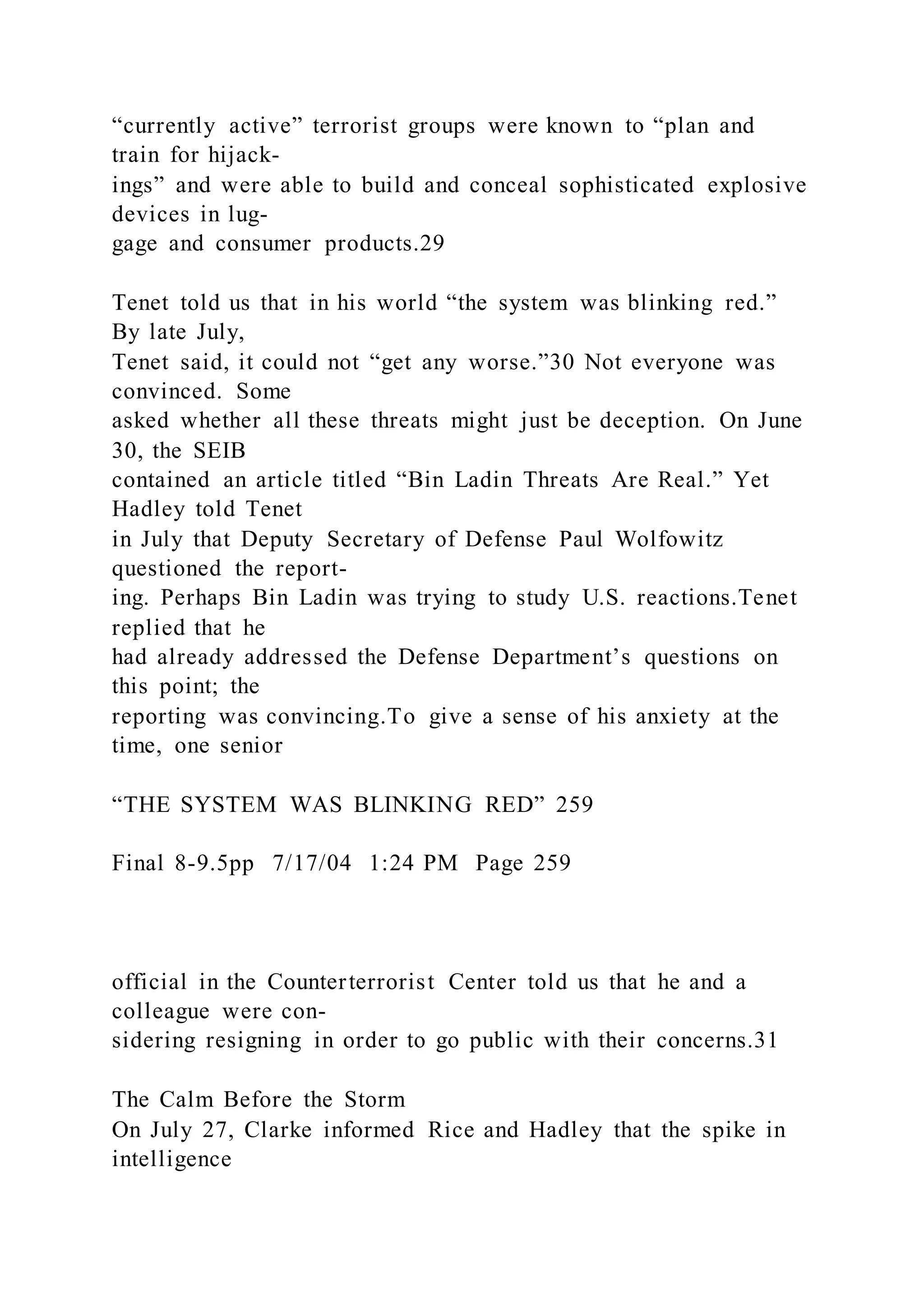 “currently active” terrorist groups were known to “plan and
train for hijack-
ings” and were able to build and conceal sophisticated explosive
devices in lug-
gage and consumer products.29
Tenet told us that in his world “the system was blinking red.”
By late July,
Tenet said, it could not “get any worse.”30 Not everyone was
convinced. Some
asked whether all these threats might just be deception. On June
30, the SEIB
contained an article titled “Bin Ladin Threats Are Real.” Yet
Hadley told Tenet
in July that Deputy Secretary of Defense Paul Wolfowitz
questioned the report-
ing. Perhaps Bin Ladin was trying to study U.S. reactions.Tenet
replied that he
had already addressed the Defense Department’s questions on
this point; the
reporting was convincing.To give a sense of his anxiety at the
time, one senior
“THE SYSTEM WAS BLINKING RED” 259
Final 8-9.5pp 7/17/04 1:24 PM Page 259
official in the Counterterrorist Center told us that he and a
colleague were con-
sidering resigning in order to go public with their concerns.31
The Calm Before the Storm
On July 27, Clarke informed Rice and Hadley that the spike in
intelligence
 