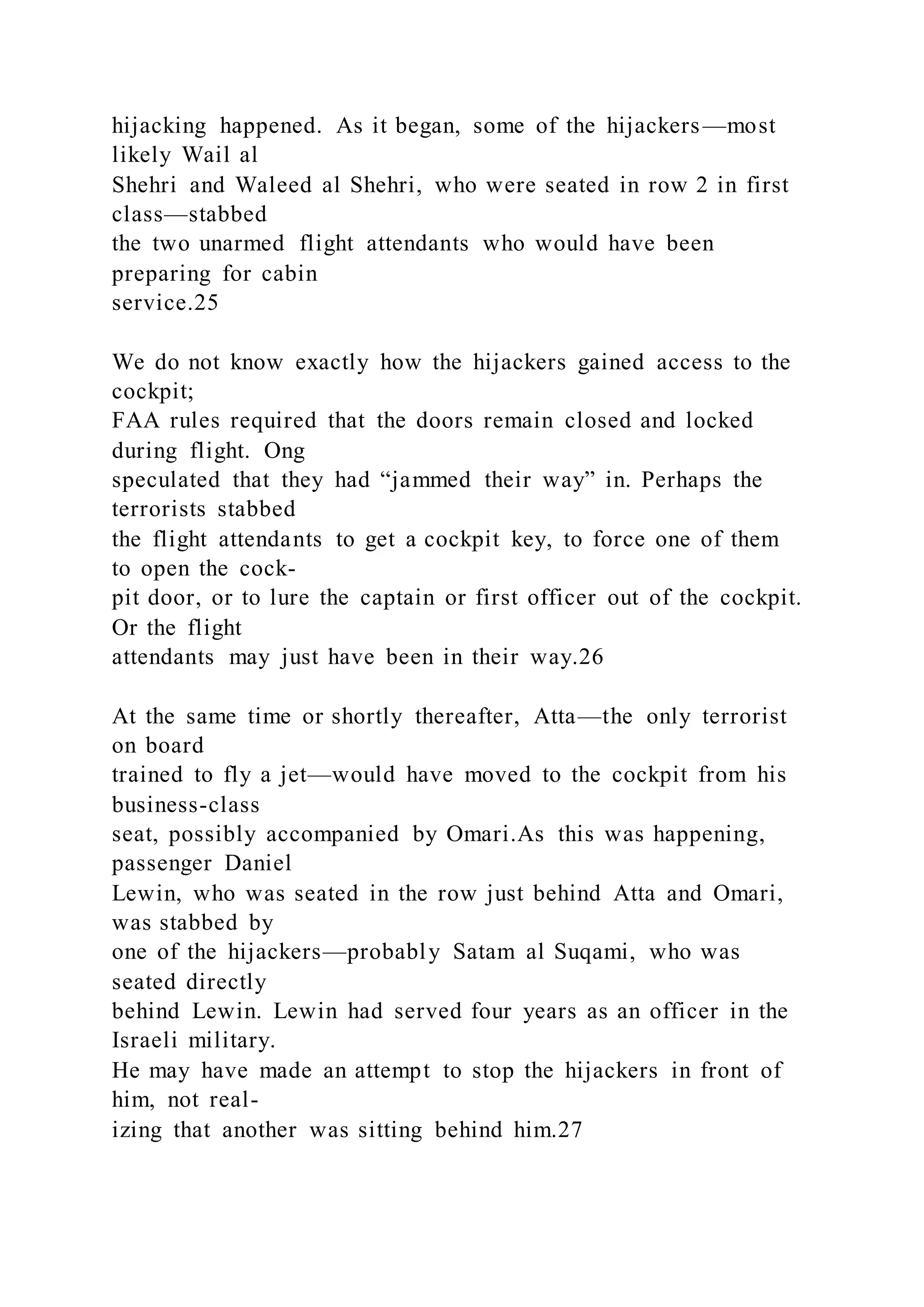 hijacking happened. As it began, some of the hijackers—most
likely Wail al
Shehri and Waleed al Shehri, who were seated in row 2 in first
class—stabbed
the two unarmed flight attendants who would have been
preparing for cabin
service.25
We do not know exactly how the hijackers gained access to the
cockpit;
FAA rules required that the doors remain closed and locked
during flight. Ong
speculated that they had “jammed their way” in. Perhaps the
terrorists stabbed
the flight attendants to get a cockpit key, to force one of them
to open the cock-
pit door, or to lure the captain or first officer out of the cockpit.
Or the flight
attendants may just have been in their way.26
At the same time or shortly thereafter, Atta—the only terrorist
on board
trained to fly a jet—would have moved to the cockpit from his
business-class
seat, possibly accompanied by Omari.As this was happening,
passenger Daniel
Lewin, who was seated in the row just behind Atta and Omari,
was stabbed by
one of the hijackers—probably Satam al Suqami, who was
seated directly
behind Lewin. Lewin had served four years as an officer in the
Israeli military.
He may have made an attempt to stop the hijackers in front of
him, not real-
izing that another was sitting behind him.27
 