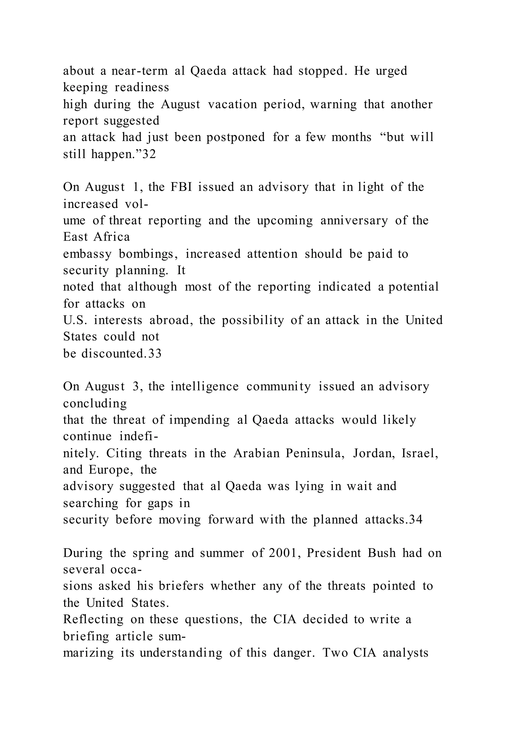about a near-term al Qaeda attack had stopped. He urged
keeping readiness
high during the August vacation period, warning that another
report suggested
an attack had just been postponed for a few months “but will
still happen.”32
On August 1, the FBI issued an advisory that in light of the
increased vol-
ume of threat reporting and the upcoming anniversary of the
East Africa
embassy bombings, increased attention should be paid to
security planning. It
noted that although most of the reporting indicated a potential
for attacks on
U.S. interests abroad, the possibility of an attack in the United
States could not
be discounted.33
On August 3, the intelligence community issued an advisory
concluding
that the threat of impending al Qaeda attacks would likely
continue indefi-
nitely. Citing threats in the Arabian Peninsula, Jordan, Israel,
and Europe, the
advisory suggested that al Qaeda was lying in wait and
searching for gaps in
security before moving forward with the planned attacks.34
During the spring and summer of 2001, President Bush had on
several occa-
sions asked his briefers whether any of the threats pointed to
the United States.
Reflecting on these questions, the CIA decided to write a
briefing article sum-
marizing its understanding of this danger. Two CIA analysts
 
