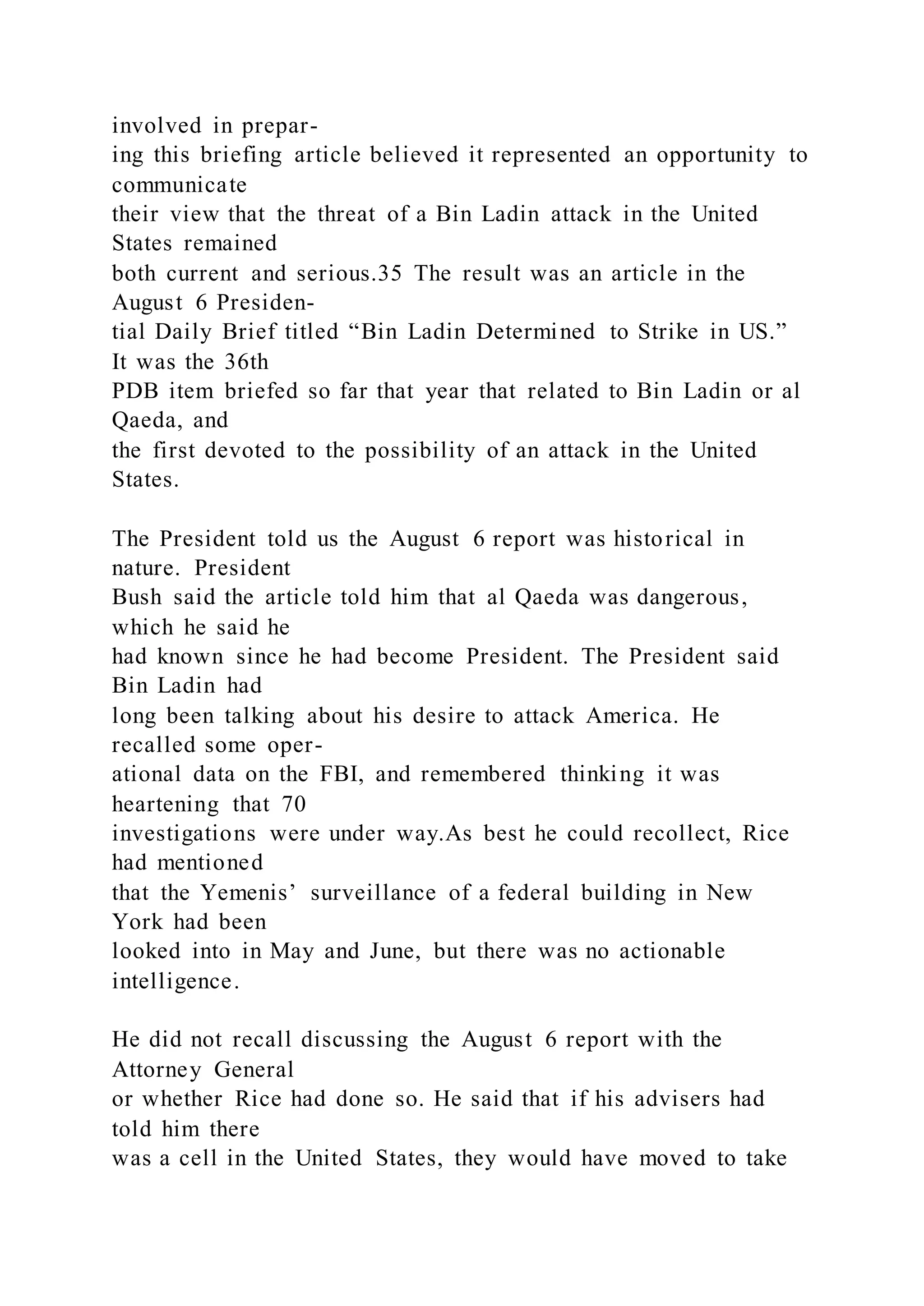 involved in prepar-
ing this briefing article believed it represented an opportunity to
communicate
their view that the threat of a Bin Ladin attack in the United
States remained
both current and serious.35 The result was an article in the
August 6 Presiden-
tial Daily Brief titled “Bin Ladin Determined to Strike in US.”
It was the 36th
PDB item briefed so far that year that related to Bin Ladin or al
Qaeda, and
the first devoted to the possibility of an attack in the United
States.
The President told us the August 6 report was historical in
nature. President
Bush said the article told him that al Qaeda was dangerous,
which he said he
had known since he had become President. The President said
Bin Ladin had
long been talking about his desire to attack America. He
recalled some oper-
ational data on the FBI, and remembered thinking it was
heartening that 70
investigations were under way.As best he could recollect, Rice
had mentioned
that the Yemenis’ surveillance of a federal building in New
York had been
looked into in May and June, but there was no actionable
intelligence.
He did not recall discussing the August 6 report with the
Attorney General
or whether Rice had done so. He said that if his advisers had
told him there
was a cell in the United States, they would have moved to take
 