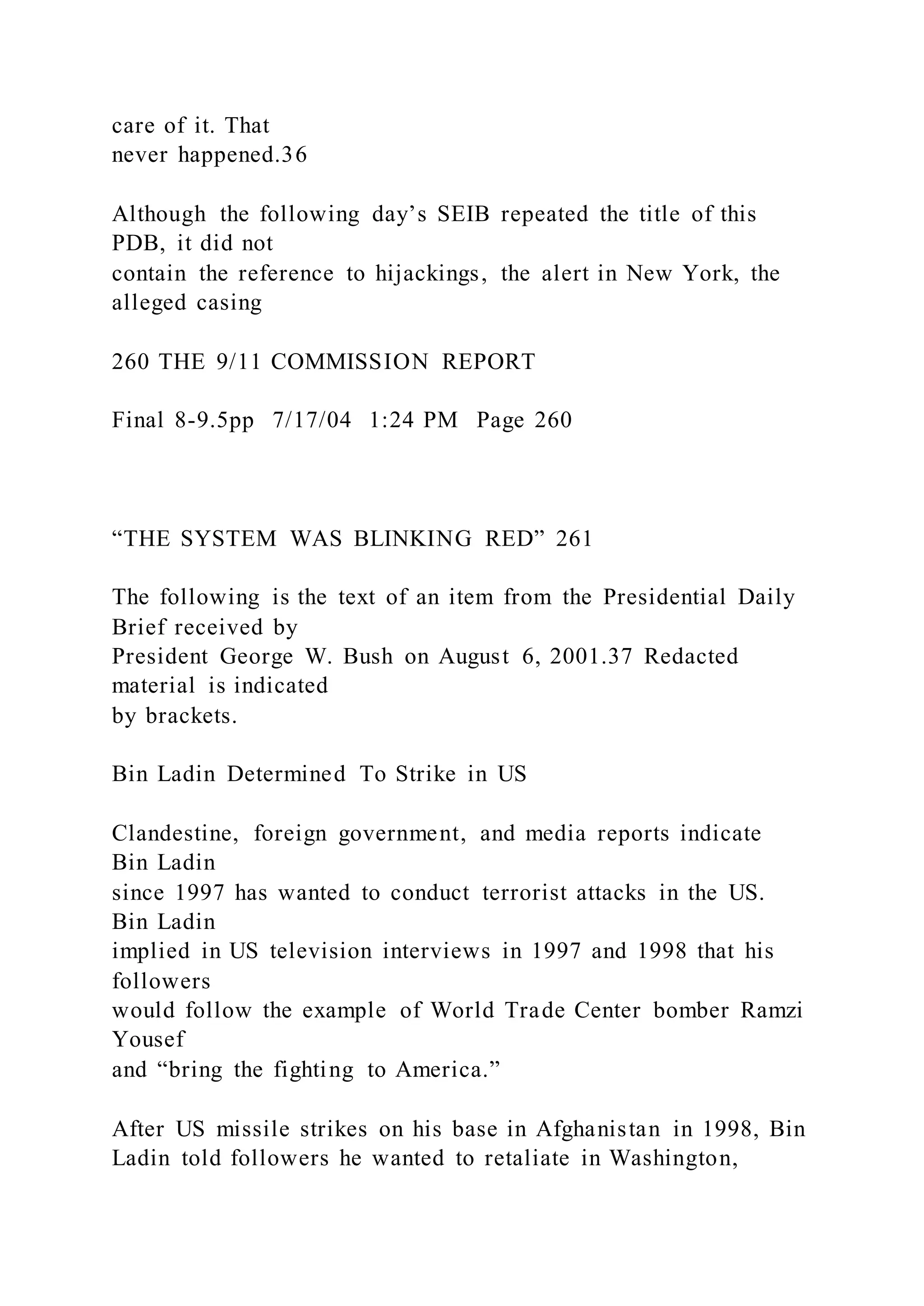 care of it. That
never happened.36
Although the following day’s SEIB repeated the title of this
PDB, it did not
contain the reference to hijackings, the alert in New York, the
alleged casing
260 THE 9/11 COMMISSION REPORT
Final 8-9.5pp 7/17/04 1:24 PM Page 260
“THE SYSTEM WAS BLINKING RED” 261
The following is the text of an item from the Presidential Daily
Brief received by
President George W. Bush on August 6, 2001.37 Redacted
material is indicated
by brackets.
Bin Ladin Determined To Strike in US
Clandestine, foreign government, and media reports indicate
Bin Ladin
since 1997 has wanted to conduct terrorist attacks in the US.
Bin Ladin
implied in US television interviews in 1997 and 1998 that his
followers
would follow the example of World Trade Center bomber Ramzi
Yousef
and “bring the fighting to America.”
After US missile strikes on his base in Afghanistan in 1998, Bin
Ladin told followers he wanted to retaliate in Washington,
 
