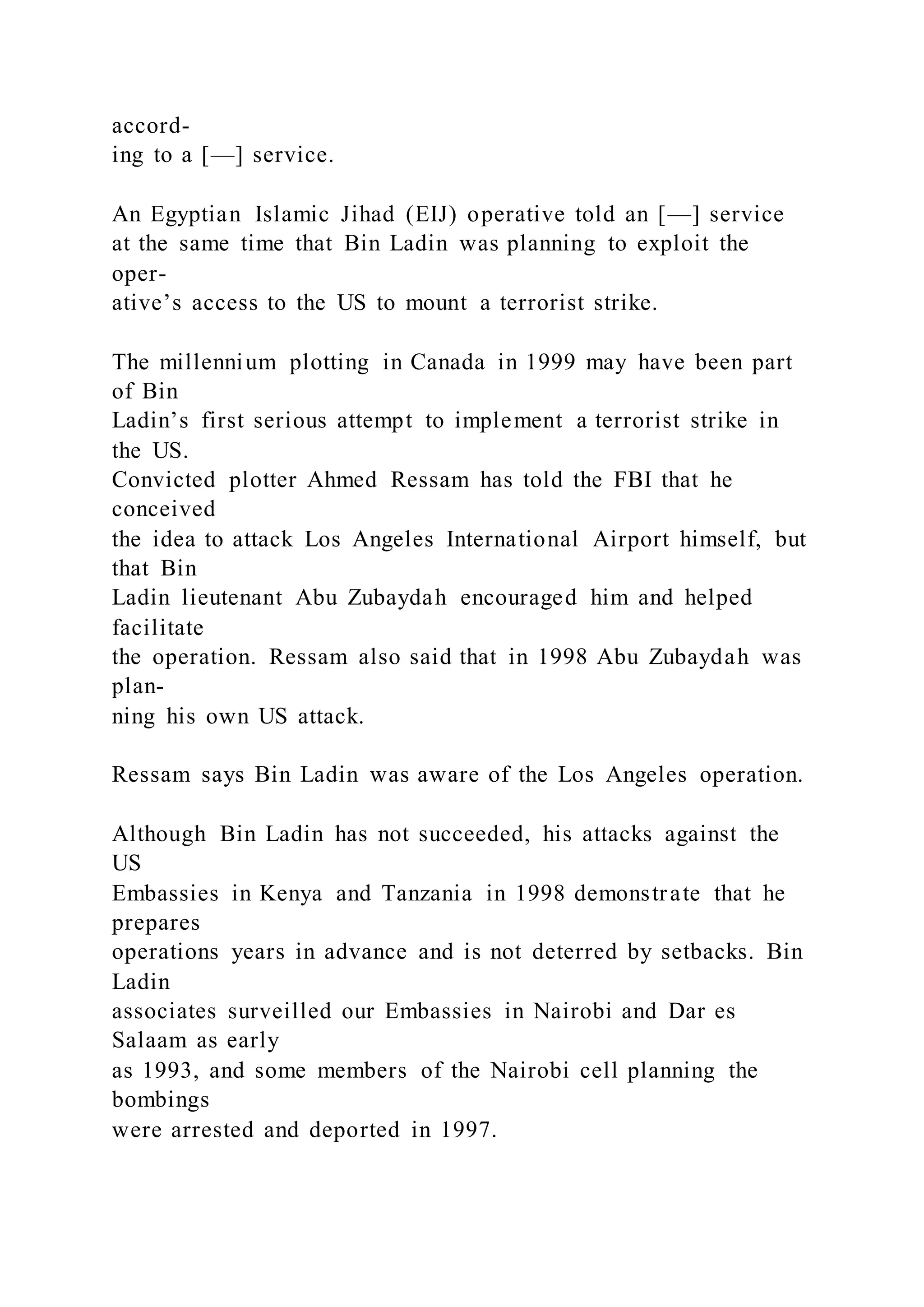 accord-
ing to a [—] service.
An Egyptian Islamic Jihad (EIJ) operative told an [—] service
at the same time that Bin Ladin was planning to exploit the
oper-
ative’s access to the US to mount a terrorist strike.
The millennium plotting in Canada in 1999 may have been part
of Bin
Ladin’s first serious attempt to implement a terrorist strike in
the US.
Convicted plotter Ahmed Ressam has told the FBI that he
conceived
the idea to attack Los Angeles International Airport himself, but
that Bin
Ladin lieutenant Abu Zubaydah encouraged him and helped
facilitate
the operation. Ressam also said that in 1998 Abu Zubaydah was
plan-
ning his own US attack.
Ressam says Bin Ladin was aware of the Los Angeles operation.
Although Bin Ladin has not succeeded, his attacks against the
US
Embassies in Kenya and Tanzania in 1998 demonstrate that he
prepares
operations years in advance and is not deterred by setbacks. Bin
Ladin
associates surveilled our Embassies in Nairobi and Dar es
Salaam as early
as 1993, and some members of the Nairobi cell planning the
bombings
were arrested and deported in 1997.
 