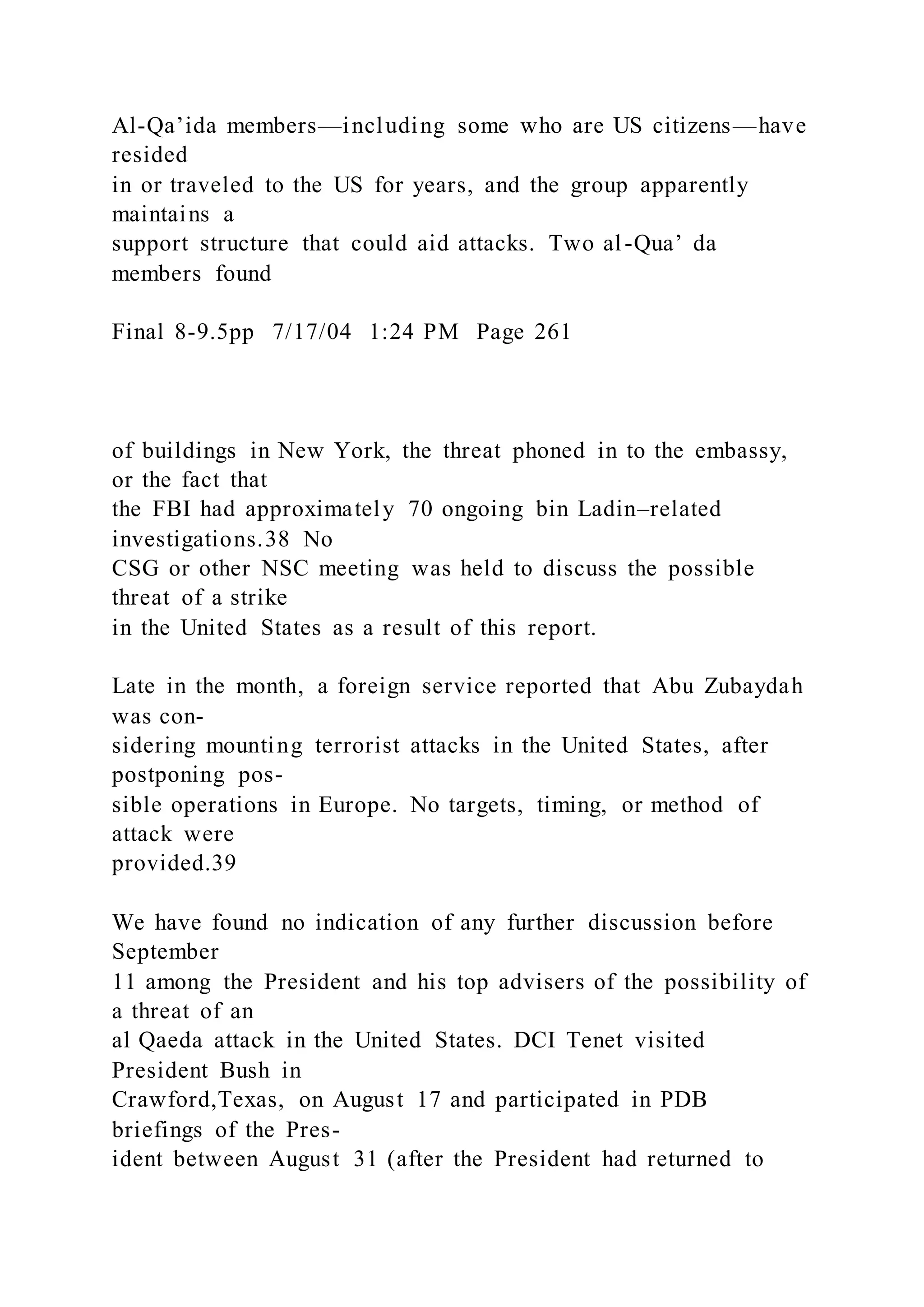 Al-Qa’ida members—including some who are US citizens—have
resided
in or traveled to the US for years, and the group apparently
maintains a
support structure that could aid attacks. Two al-Qua’ da
members found
Final 8-9.5pp 7/17/04 1:24 PM Page 261
of buildings in New York, the threat phoned in to the embassy,
or the fact that
the FBI had approximately 70 ongoing bin Ladin–related
investigations.38 No
CSG or other NSC meeting was held to discuss the possible
threat of a strike
in the United States as a result of this report.
Late in the month, a foreign service reported that Abu Zubaydah
was con-
sidering mounting terrorist attacks in the United States, after
postponing pos-
sible operations in Europe. No targets, timing, or method of
attack were
provided.39
We have found no indication of any further discussion before
September
11 among the President and his top advisers of the possibility of
a threat of an
al Qaeda attack in the United States. DCI Tenet visited
President Bush in
Crawford,Texas, on August 17 and participated in PDB
briefings of the Pres-
ident between August 31 (after the President had returned to
 