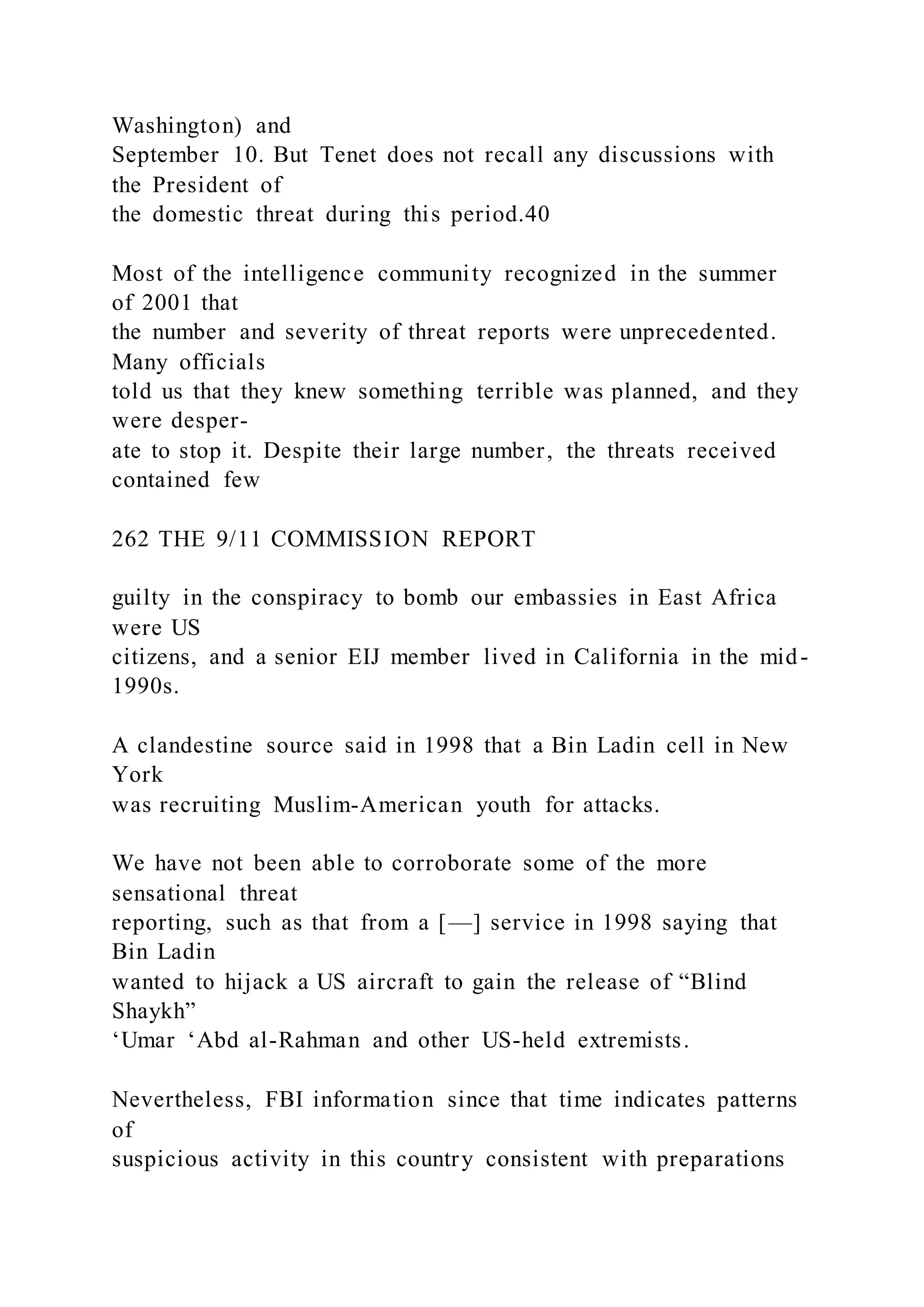 Washington) and
September 10. But Tenet does not recall any discussions with
the President of
the domestic threat during this period.40
Most of the intelligence community recognized in the summer
of 2001 that
the number and severity of threat reports were unprecedented.
Many officials
told us that they knew something terrible was planned, and they
were desper-
ate to stop it. Despite their large number, the threats received
contained few
262 THE 9/11 COMMISSION REPORT
guilty in the conspiracy to bomb our embassies in East Africa
were US
citizens, and a senior EIJ member lived in California in the mid-
1990s.
A clandestine source said in 1998 that a Bin Ladin cell in New
York
was recruiting Muslim-American youth for attacks.
We have not been able to corroborate some of the more
sensational threat
reporting, such as that from a [—] service in 1998 saying that
Bin Ladin
wanted to hijack a US aircraft to gain the release of “Blind
Shaykh”
‘Umar ‘Abd al-Rahman and other US-held extremists.
Nevertheless, FBI information since that time indicates patterns
of
suspicious activity in this country consistent with preparations
 