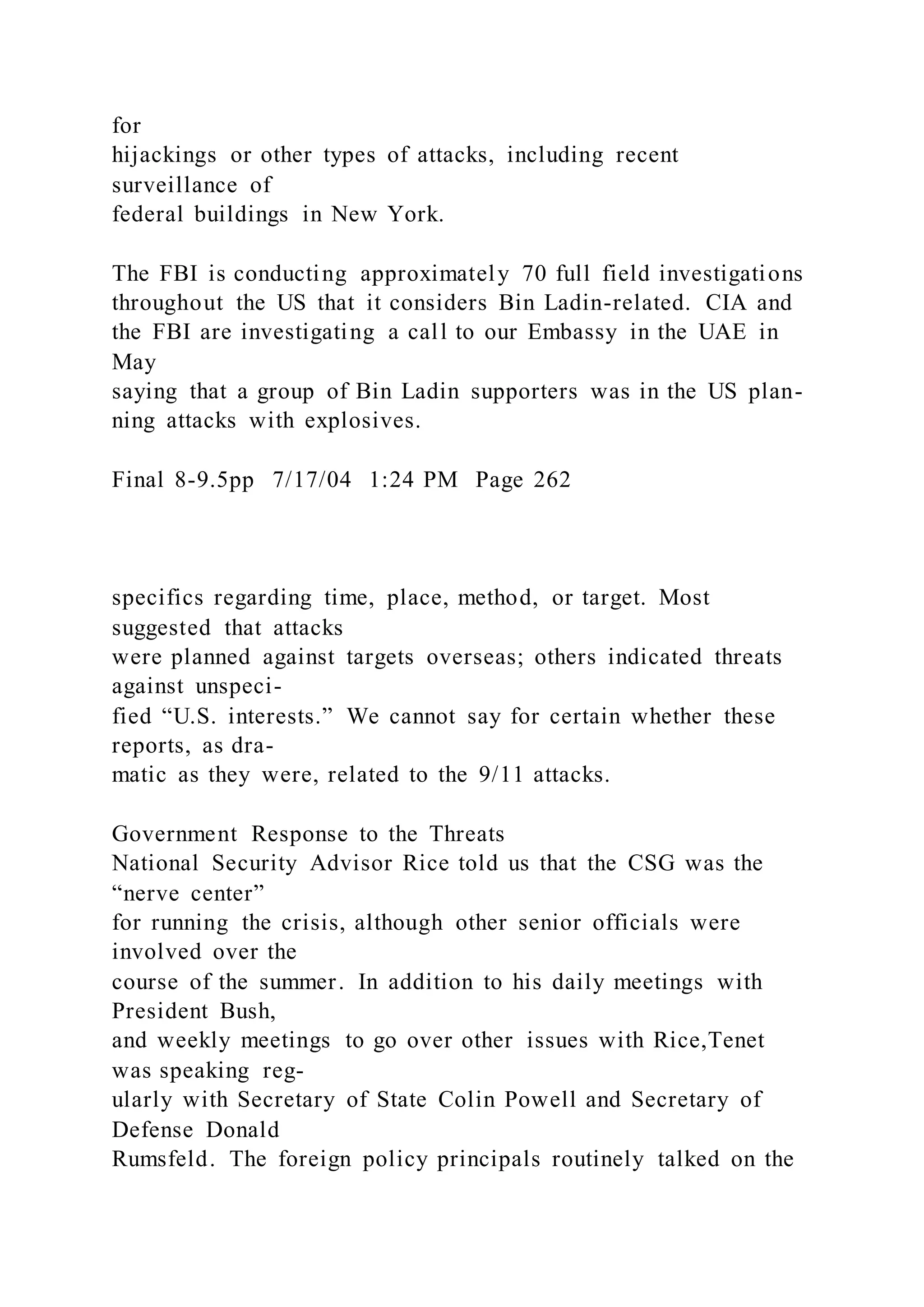 for
hijackings or other types of attacks, including recent
surveillance of
federal buildings in New York.
The FBI is conducting approximately 70 full field investigations
throughout the US that it considers Bin Ladin-related. CIA and
the FBI are investigating a call to our Embassy in the UAE in
May
saying that a group of Bin Ladin supporters was in the US plan-
ning attacks with explosives.
Final 8-9.5pp 7/17/04 1:24 PM Page 262
specifics regarding time, place, method, or target. Most
suggested that attacks
were planned against targets overseas; others indicated threats
against unspeci-
fied “U.S. interests.” We cannot say for certain whether these
reports, as dra-
matic as they were, related to the 9/11 attacks.
Government Response to the Threats
National Security Advisor Rice told us that the CSG was the
“nerve center”
for running the crisis, although other senior officials were
involved over the
course of the summer. In addition to his daily meetings with
President Bush,
and weekly meetings to go over other issues with Rice,Tenet
was speaking reg-
ularly with Secretary of State Colin Powell and Secretary of
Defense Donald
Rumsfeld. The foreign policy principals routinely talked on the
 