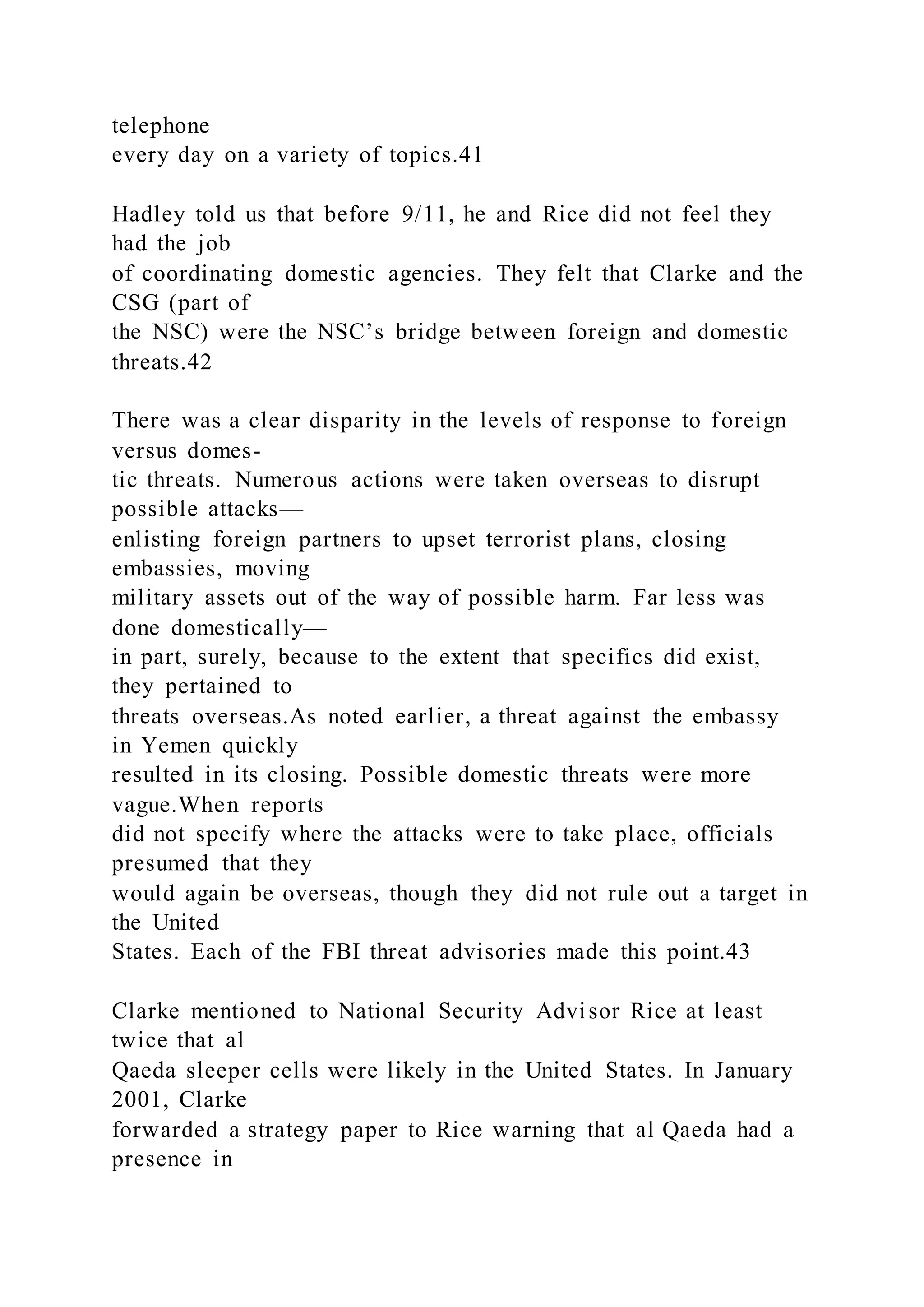 telephone
every day on a variety of topics.41
Hadley told us that before 9/11, he and Rice did not feel they
had the job
of coordinating domestic agencies. They felt that Clarke and the
CSG (part of
the NSC) were the NSC’s bridge between foreign and domestic
threats.42
There was a clear disparity in the levels of response to foreign
versus domes-
tic threats. Numerous actions were taken overseas to disrupt
possible attacks—
enlisting foreign partners to upset terrorist plans, closing
embassies, moving
military assets out of the way of possible harm. Far less was
done domestically—
in part, surely, because to the extent that specifics did exist,
they pertained to
threats overseas.As noted earlier, a threat against the embassy
in Yemen quickly
resulted in its closing. Possible domestic threats were more
vague.When reports
did not specify where the attacks were to take place, officials
presumed that they
would again be overseas, though they did not rule out a target in
the United
States. Each of the FBI threat advisories made this point.43
Clarke mentioned to National Security Advisor Rice at least
twice that al
Qaeda sleeper cells were likely in the United States. In January
2001, Clarke
forwarded a strategy paper to Rice warning that al Qaeda had a
presence in
 