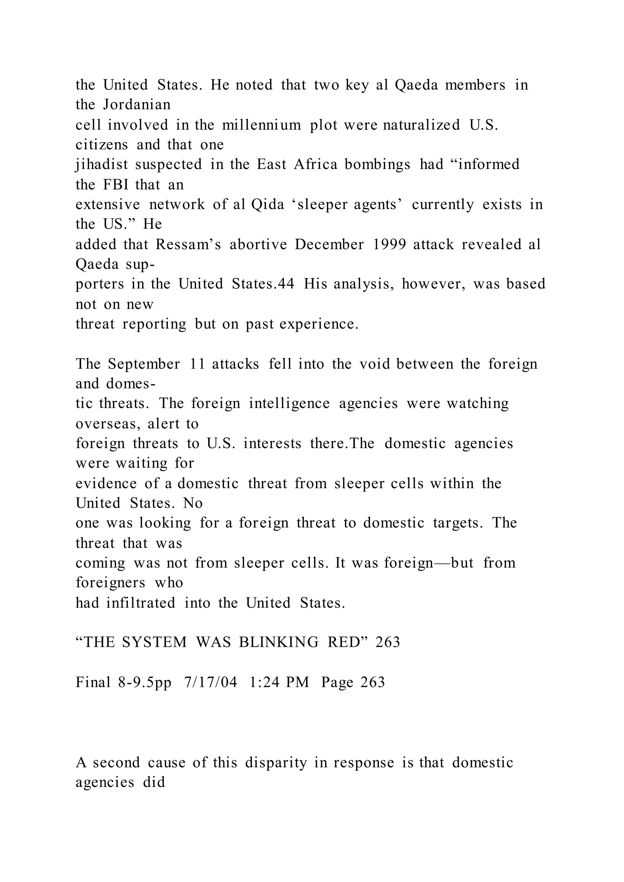the United States. He noted that two key al Qaeda members in
the Jordanian
cell involved in the millennium plot were naturalized U.S.
citizens and that one
jihadist suspected in the East Africa bombings had “informed
the FBI that an
extensive network of al Qida ‘sleeper agents’ currently exists in
the US.” He
added that Ressam’s abortive December 1999 attack revealed al
Qaeda sup-
porters in the United States.44 His analysis, however, was based
not on new
threat reporting but on past experience.
The September 11 attacks fell into the void between the foreign
and domes-
tic threats. The foreign intelligence agencies were watching
overseas, alert to
foreign threats to U.S. interests there.The domestic agencies
were waiting for
evidence of a domestic threat from sleeper cells within the
United States. No
one was looking for a foreign threat to domestic targets. The
threat that was
coming was not from sleeper cells. It was foreign—but from
foreigners who
had infiltrated into the United States.
“THE SYSTEM WAS BLINKING RED” 263
Final 8-9.5pp 7/17/04 1:24 PM Page 263
A second cause of this disparity in response is that domestic
agencies did
 