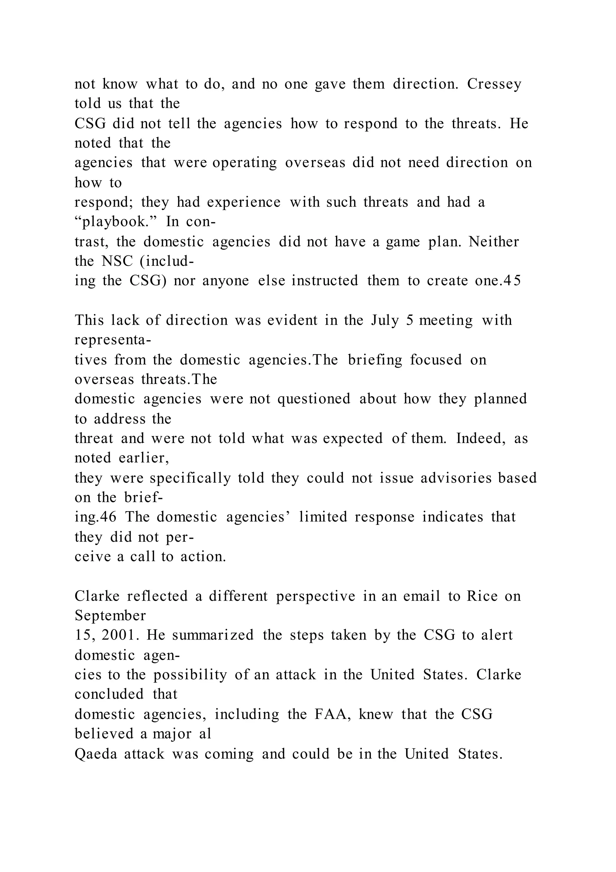 not know what to do, and no one gave them direction. Cressey
told us that the
CSG did not tell the agencies how to respond to the threats. He
noted that the
agencies that were operating overseas did not need direction on
how to
respond; they had experience with such threats and had a
“playbook.” In con-
trast, the domestic agencies did not have a game plan. Neither
the NSC (includ-
ing the CSG) nor anyone else instructed them to create one.45
This lack of direction was evident in the July 5 meeting with
representa-
tives from the domestic agencies.The briefing focused on
overseas threats.The
domestic agencies were not questioned about how they planned
to address the
threat and were not told what was expected of them. Indeed, as
noted earlier,
they were specifically told they could not issue advisories based
on the brief-
ing.46 The domestic agencies’ limited response indicates that
they did not per-
ceive a call to action.
Clarke reflected a different perspective in an email to Rice on
September
15, 2001. He summarized the steps taken by the CSG to alert
domestic agen-
cies to the possibility of an attack in the United States. Clarke
concluded that
domestic agencies, including the FAA, knew that the CSG
believed a major al
Qaeda attack was coming and could be in the United States.
 