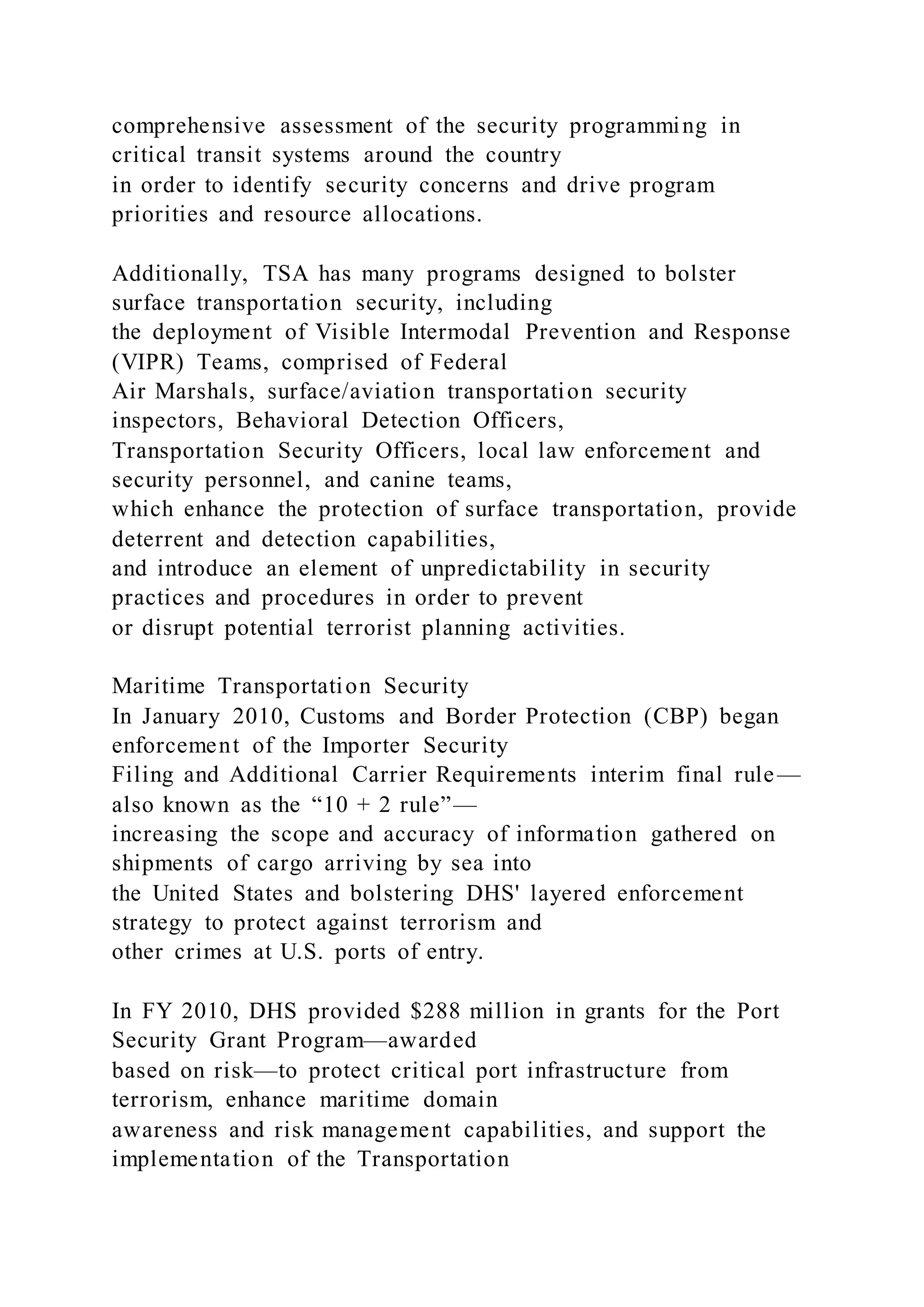 comprehensive assessment of the security programming in
critical transit systems around the country
in order to identify security concerns and drive program
priorities and resource allocations.
Additionally, TSA has many programs designed to bolster
surface transportation security, including
the deployment of Visible Intermodal Prevention and Response
(VIPR) Teams, comprised of Federal
Air Marshals, surface/aviation transportation security
inspectors, Behavioral Detection Officers,
Transportation Security Officers, local law enforcement and
security personnel, and canine teams,
which enhance the protection of surface transportation, provide
deterrent and detection capabilities,
and introduce an element of unpredictability in security
practices and procedures in order to prevent
or disrupt potential terrorist planning activities.
Maritime Transportation Security
In January 2010, Customs and Border Protection (CBP) began
enforcement of the Importer Security
Filing and Additional Carrier Requirements interim final rule—
also known as the “10 + 2 rule”—
increasing the scope and accuracy of information gathered on
shipments of cargo arriving by sea into
the United States and bolstering DHS' layered enforcement
strategy to protect against terrorism and
other crimes at U.S. ports of entry.
In FY 2010, DHS provided $288 million in grants for the Port
Security Grant Program—awarded
based on risk—to protect critical port infrastructure from
terrorism, enhance maritime domain
awareness and risk management capabilities, and support the
implementation of the Transportation
 